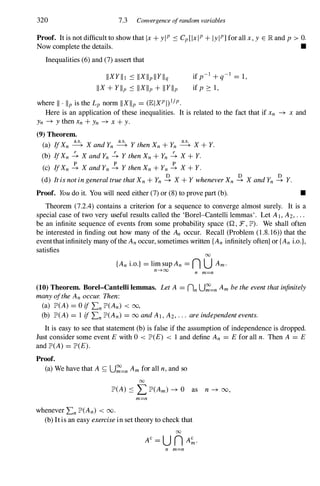320 7.3 Convergence ofrandom variables
Proof. It is not difficult to show that Ix + yiP ::: Cp[lxlP + lylP] for all x, y E lR and p > o.
Now complete the details. •
Inequalities (6) and (7) assert that
IIXY II 1 ::: IIXllp lI Yllq
IIX + YIIp ::: IIXlip + II Yllp
where II · lip is the Lp norm IIXlip = (EIXP I)I/p.
if p-I + q-
I
= 1,
if p 2: 1,
Here is an application of these inequalities. It is related to the fact that if Xn -+ x and
Yn -+ Y then Xn + Yn -+ X + y.
(9) Theorem.
(a) IfXn � X andYn � Y thenXn + Yn � X + Y.
(b) IfXn � X andYn � Y thenXn + Yn � X + Y.
p p p
(c) IfXn -+ X andYn -+ Y thenXn + Yn -+ X + Y.
(d) ItisnotingeneraltruethatXn + Yn � X + Y wheneverXn � X andYn � Y.
Proof. Youdo it. You will need either (7) or (8) to prove part (b). •
Theorem (7.2.4) contains a criterion for a sequence to converge almost surely. It is a
special case of two very useful results called the 'Borel-Cantelli lemmas'. Let A J , A2, . . .
be an infinite sequence of events from some probability space (Q , F, lJD). We shall often
be interested in finding out how many of the An occur. Recall (Problem (1 .8. 16)) that the
eventthatinfinitely many ofthe An occur, sometimes written {An infinitely often} or {An i.o.},
satisfies 00
{An i.o.} = lim sup An = n U Am.
n---+oo n m=n
(10) Theorem. Borel-Cantelli lemmas. LetA = nn U�=n Am betheeventthatinfinitely
manyoftheAn occur. Then:
(a) lJD(A) = 0 ifLn lJD(An) < 00,
(b) lJD(A) = 1 ifLn lJD(An) = 00 andAI , A2, . . . areindependentevents.
It is easy to see that statement (b) is false if the assumption of independence is dropped.
Just consider some event E with 0 < lJD(E) < 1 and define An = Efor all n. Then A = E
and lJD(A) = lJD(E).
Proof.
(a) We have that A � U�=n Am for all n,and so
00
lJD(A) ::: L lJD(Am) -+ 0 as n -+ 00,
m=n
whenever Ln lJD(An) < 00.
(b) Itis an easy exercisein set theory to check that
00
n m=n
 