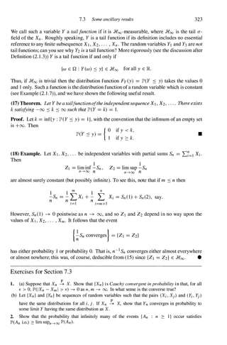 7.3 Some ancillary results 323
We call such a variable Y a tailfunctionif it is Roo-measurable, where Roo is the tail a­
field of the Xn. Roughly speaking, Yis a tail function if its definition includes no essential
reference to any finite subsequence XI,X2,. . . , Xn . The random variables Yland Y3are not
tail functions; can you see why Y2isa tail function? More rigorously (see the discussion after
Definition (2. 1 .3» Yis a tail function if and only if
{w E Q : Yew) .:::: y} E Roo for all y E lR.
Thus, if Roo is trivial then the distribution function Fy(y) = JP'(Y .:::: y) takes the values 0
and 1 only. Such a function is the distribution function ofa random variable which is constant
(see Example (2. 1 .7», and we have shown the following useful result.
(17) Theorem. LetYbeatailfunctionoftheindependentsequenceXI,X2,.." Thereexists
ksatisfying-00 .::::k .:::: 00 suchthatJP'(Y =k) = 1.
Proof. Let k=inf{y :JP'(Y.::::y) = I},with the convention that the infimum of an empty set
is +00. Then
{ 0 if y < k,
JP'(Y .::::y) = 1 if y ::: k.
•
(18) Example. Let XI , X2,. . . be independent variables with partial sums Sn = I:7=1 Xi .
Then
1
ZI =lim inf - Sn ,
n-+oo n
. 1
Z2=hm sup - Sn
n-+oo n
are almost surely constant (but possibly infinite). To see this, note that if m .::::nthen
1 1 m 1
n
-Sn = -LXi + - L Xi =Sn (1)+ Sn (2) , say.
n n n
i=1 i=m+1
However, Sn (1) --+ 0 pointwise as n --+ 00, and so ZI and Z2 depend in no way upon the
values of XI,X2,... ,Xm. It follows that the event
{�Sn converges} = {ZI = Z2}
has either probability 1 or probability O. That is, n-1 Sn converges either almost everywhere
or almost nowhere; this was, of course, deducible from (15) since {ZI =Z2} E Roo. •
Exercises for Section 7.3
1. (a) Suppose that Xn � X. Show that {Xn } is Cauchy convergent in probability in that, for all
E > 0, JP'(l Xn - Xm I > E) ---+ 0 as n, m ---+ 00. In what sense is the converse true?
(b) Let {Xn } and { Yn } be sequences of random variables such that the pairs (Xi , Xj ) and (Yi , Yj )
have the same distributions for all i, j . If Xn � X, show that Yn converges in probability to
some limit Y having the same distribution as X.
2. Show that the probability that infinitely many of the events {An : n 2': I } occur satisfies
lP'(An i.o.) 2': lim sUPn-+oo lP'(An)·
 
