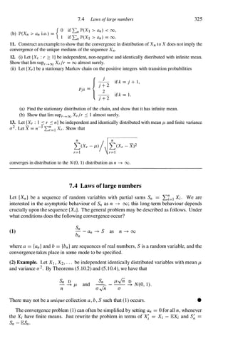 7.4 Laws oflarge numbers
{ 0 if 2:n lP'(XI > an) < 00,
(b) lP'(Xn > an i.o.) =
I if 2:n lP'(X1 > an) = 00.
325
11. Construct an example to show that the convergence in distribution of Xn to X does not imply the
convergence of the unique medians of the sequence Xn .
12. (i) Let {Xr : r :::: I } be independent, non-negative and identically distributed with infinite mean.
Show that lim sUPr--->00 Xr /r = 00 almost surely.
(ii) Let {Xr } be a stationary Markov chain on the positive integers with transition probabilities
{
j
j + 2
Pjk =
_
2_
j + 2
if k = j + l ,
if k = 1 .
(a) Find the stationary distribution of the chain, and show that it has infinite mean.
(b) Show that lim sUPr--->00 Xr /r S 1 almost surely.
13. Let {Xr : 1 S r S n} be independent and identically distributed with mean fl- and finite variance
2 - -I n
a . Let X = n 2:r=1 Xr . Show that
t(Xr - fl-)/ t(Xr - X)2
r=1 r=l
converges in distribution to the N(O, 1) distribution as n ---+ 00.
7.4 Laws of large numbers
Let {Xn} be a sequence of random variables with partial sums Sn = I:7=1 Xi. We are
interested in the asymptotic behaviour of Sn as n -+ 00; this long-term behaviour depends
crucially upon the sequence {Xi}. The general problem may be described as follows. Under
what conditions does the following convergence occur?
(1)
Sn
- -an -+ S as n -+ oo
bn
where a= {an}and b= {bn}are sequences of real numbers, Sis a random variable, and the
convergence takes place in some mode to be specified.
(2) Example. Let Xl,X2,. . . be independent identically distributed variables with mean fl­
and variance a2. By Theorems (5.10.2) and (5.10.4), we have that
Sn D
- -+ fl- and
n
� - fl-"fo � N(O, 1).
a
"fo a
There may not be a unique collection a,b,Ssuch that (1) occurs. •
The convergence problem (1) can often be simplified by setting an = 0 for all n, whenever
the Xi have finite means. Just rewrite the problem in terms of X; = Xi - lEXi and S� =
Sn -lESn.
 