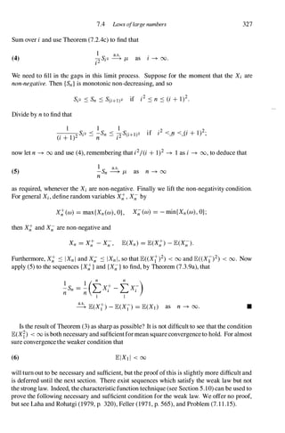7A Laws oflarge numbers
Sum over i and use Theorem (7.2Ac) to find that
(4)
1 a.s.
�Sj2 � JL as i -+ 00.
I
327
We need to fill in the gaps in this limit process. Suppose for the moment that the Xi are
non-negative. Then {Sn} is monotonic non-decreasing, and so
Divide by n to find that
I 1 1
------;:-S·2 < -S < -S('+1)2 if i2 <_
n <_
(i + 1)2.,
(i + 1)2 I - n
n - i2 I
now let n -+ 00 and use (4), remembering thaU2/(i + 1)2 -+ 1 as i -+ 00, to deduce that
(5)
1
S a.s.
- n � JL as n -+ oo
n
as required, whenever the Xi are non-negative. Finally we lift the non-negativity condition.
For general Xi, define random variables X;;, X;; by
X;;(w) = max{Xn(w), O}, X;;(w) = - min{Xn (w), OJ;
then X;; and X;; are non-negative and
Furthermore, X;; ':::: IXn l and X;; .:::: IXn l, so that lE« Xi)2) < oo and lE« X1)2) < 00. Now
apply (5) to the sequences {X;;} and {X;;} to find, by Theorem (7.3.9a), that
1 l ( n n )
-;;Sn = -;; L Xi - L Xi
1 1
� lE(Xi) - lE(X1) = lE(Xd as n -+ 00. •
Is the result of Theorem (3) as sharp as possible? It is not difficult to see that the condition
lE(Xf) < 00 is both necessary and sufficientformean squareconvergenceto hold. For almost
sure convergencethe weaker condition that
(6)
will turn out to be necessary and sufficient, but the proof ofthis is slightly more difficult and
is deferred until the next section. There exist sequences which satisfy the weak law but not
the strong law. Indeed, the characteristic function technique (see Section 5.10) can be used to
prove the following necessary and sufficient condition for the weak law. We offer no proof,
but see Laha and Rohatgi (1979, p. 320), Feller (197 1 , p. 565), and Problem (7.1 1 .15).
 