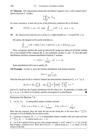 328 7.4 Convergence ofrandom variables
(7) Theorem. Theindependentidenticallydistributedsequence {Xn}, withcommondistri­
butionfunctionF, satisfies
1
n
- L Xi � I'-
n i=1
forsomeconstant1'-, ifandonlyifoneofthefollowingconditions(8) or(9) holds:
(8) nlP'(IXl l > n) -+ 0 and ( x dF -+ I'- asn -+ 00,
J[-n,n]
(9) thecharacteristicfunction<p(t)oftheXj isdifferentiableatt = 0 and<p'(0) = i1'-.
Ofcourse, the integral in (8) can be rewritten as
( xdF= E(XI J IXI I :'S n)lP'(IXl l :'S n) = E(XIIIIX1Isn}).
J[-n,n]
Thus, a sequence satisfies the weak law but not the strong law whenever (8) holds without
(6); as an example of this, suppose the Xj are symmetric (in that X1 and -X1have the same
distribution) but their common distribution function F satisfies
1
1 - F(x) '" -- as x -+ 00.
x logx
Some distributions fail even to satisfy (8).
(10) Example. Let the Xj have the Cauchy distribution with density function
1
f(x) =
n(l + x2)
.
Then the first part of (8) is violated. Indeed, the characteristic function of Un = n-1Sn is
and so Un itself has the Cauchy distribution for all values of n. In particular, (1) holds with
bn = n,an = 0, where S is Cauchy, and the convergence is in distribution. •
Exercises for Section 7.4
1. Let X2, X3, . . . be independent random variables such that
I
JP'(Xn = n) = JP'(Xn = -n) = -- ,
2n log n
1
JP'(Xn = 0) = 1 - --.
n log n
Show that this sequence obeys the weak law but not the strong law, in the sense that n-1'Ll Xi
converges to 0 in probability but not almost surely.
2. Construct a sequence {Xr : r :::: I } of independent random variables with zero mean such that
n-1 'L�=l Xr -+ -00 almost surely, as n -+ 00.
3. Let N be a spatial Poisson process with constant intensity A in ]Rd, where d :::: 2. Let S be the
ball of radius r centred at zero. Show that N(S) / I S I -+ A almost surely as r -+ 00, where l S I is the
volume of the ball.
 