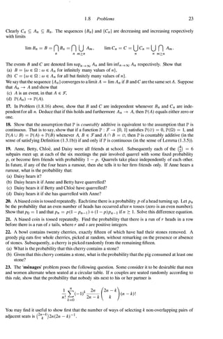 1 .8 Problems 23
Clearly Cn S; An S; Bn. The sequences {Bn} and {Cn} are decreasing and increasing respectively
with limits
lim Cn = C = U Cn = U n Am.
n n m?:n n n m?:n
The events B and C are denoted lim sUPn�oo An and lim infn�oo An respectively. Show that
(a) B = {w E Q : w E An for infinitely many values of n},
(b) C = {w E Q : w E An for all but finitely many values of n}.
We say that the sequence {An} converges to a limit A = lim An if B and C are the same set A. Suppose
that An --+ A and show that
(c) A is an event, in that A E :F,
(d) IP'(An) --+ IP'(A).
17. In Problem (1 .8. 16) above, show that B and C are independent whenever Bn and Cn are inde­
pendentfor all n. Deduce that if this holds and furthermore An --+ A, then IP'(A) equals either zero or
one.
18. Show that the assumption that II" is countably additive is equivalent to the assumption that II" is
continuous. That is to say, show that if a function II" : :F --+ [0, 1] satisfies 1P'(0) = 0, IP'(Q) = 1, and
IP'(A U B) = IP'(A) + IP'(B) whenever A, B E :Fand A n B = 0, then II" is countably additive (in the
sense of satisfying Definition ( 1 .3.1b» if and only if II" is continuous (in the sense of Lemma (1 .3.5» .
19. Anne, Betty, Chloe, and Daisy were all friends at school. Subsequently each of the (i) = 6
subpairs meet up; at each of the six meetings the pair involved quarrel with some fixed probability
P, or become firm friends with probability 1 - p. Quarrels take place independently of each other.
In future, if any of the four hears a rumour, then she tells it to her firm friends only. If Anne hears a
rumour, what is the probability that:
(a) Daisy hears it?
(b) Daisy hears it if Anne and Betty have quarrelled?
(c) Daisy hears it if Betty and Chloe have quarrelled?
(d) Daisy hears it if she has quarrelled with Anne?
20. A biased coin is tossed repeatedly. Each time there is a probability p of a head turning up. Let Pn
be the probability that an even number of heads has occurred after n tosses (zero is an even number).
Show that Po = 1 and that Pn = p(1 - Pn-] } + (1 - p)Pn-l if n � 1 . Solve this difference equation.
21. A biased coin is tossed repeatedly. Find the probability that there is a run of r heads in a row
before there is a run of s tails, where r and s are positive integers.
22. A bowl contains twenty cherries, exactly fifteen of which have had their stones removed. A
greedy pig eats five whole cherries, picked at random, without remarking on the presence or absence
of stones. Subsequently, a cherry is picked randomly from the remaining fifteen.
(a) What is the probability that this cherry contains a stone?
(b) Given that this cherry contains a stone, what is the probability that the pig consumed at least one
stone?
23. The 'menages' problem poses the following question. Some consider it to be desirable that men
and women alternate when seated at a circular table. If n couples are seated randomly according to
this rule, show that the probability that nobody sits next to his or her partner is
1
L
n
k 2n (2n - k)
- (- 1) -- (n - k)!
n' 2n - k k
. k=O
You may find it useful to show first that the number of ways of selecting k non-overlapping pairs of
adjacent seats is enkk)2n(2n - k)-I .
 