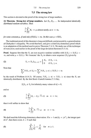 7.5 The strong law 329
7.5 The strong law
This section is devoted to the proofof the strong law of large numbers.
(1) Theorem. Strong law of large numbers. Let Xl, X2, . . . be independent identically
distributed random variables. Then
1 n
- LXi -* JL almost surely, as n -* 00,
n j==l
forsome constantJL, ifand only ifEIXI I < 00. In this case JL = EX1.
The traditional proofofthis theorem is long and difficult, andproceeds by a generalization
of Chebyshov's inequality. We avoid that here, and give a relatively elementary proof which
is an adaptation ofthemethod used to prove Theorem (7.4.3). We make use ofthe technique
oftruncation, used earlier in the proofof the large deviation theorem (5.1 1.4).
Proof. Suppose first that the Xi are non-negative random variables with EIXII = E(XI) <
00, and write J,L = E(X]). We 'truncate' the Xnto obtain a new sequence {Yn}given by
(2)
Note that
n n
by the result of Problem (4.14.3). Of course, lP'(Xn :::: n) = lP'(XI :::: n) since the Xi are
identically distributed. By the first Bore1--Cantelli lemma (7.3.10a),
and so
(3)
lP'(Xn =1= Ynfor infinitely many values of n) = 0,
1
n a.s.
-L(Xi -Yj) � 0 as n -+ 00;
n i=1
thus it will suffice to show that
(4)
1
n
" y a.s.
-
� i � J,L
n i=]
as n -+ 00.
We shall need the following elementary observation. Ifa > 1 and th = LakJ , the integerpart
ofak, then there exists A > 0 such that
(5)
00 1 A
"
- < - for m :::: 1 .
� R2 - R2
k=m Pk Pm
 