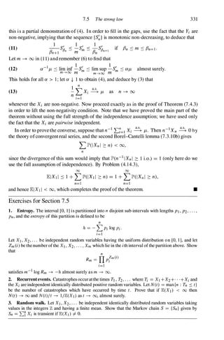 7.5 The strong law 331
this is a partial demonstration of (4). In order to fill in the gaps, use the fact that the Yi are
non-negative, implying that the sequence {S�}is monotonic non-decreasing, to deduce that
1 1 1
(11) --SfJ' < -S' < -SfJ' if f3n :::: m :::: f3n+l .
f3n+I n - m m - f3n n+1
Let m -+ 00 in (1 1) and remember (6) to find that
(12)
1 1
a-I
/J. :::: lim inf -S� :::: lim sup -S� :::: a/J. almost surely.
m---'>oo m m---'>oo m
This holds for all a > 1 ; let a -i- 1 to obtain (4), and deduce by (3) that
(13)
1
n
'""' a.s.
- L..- Xi ----+ /J. as n -+ 00
n i=1
whenever the Xi are non-negative. Now proceed exactly as in the proof of Theorem (7.4.3)
in order to lift the non-negativity condition. Note that we have proved the main part of the
theorem without using the full strength of the independence assumption; we have used only
the fact that the Xi are pairwise independent.
In order to provethe converse, suppose that n-I I:?=I Xi � /J.. Then n-IXn � 0by
the theory ofconvergentreal series, and the second Borel-Cantelli lemma (7.3.lOb) gives
LlP'(IXnl 2: n) < 00,
n
since the divergence of this sum would imply that lP'(n-I IXnI 2: 1 i.o.) = 1 (only here do we
use the full assumption of independence). By Problem (4.14.3),
00 00
n=1 n=1
and hence lEIXI I < 00, which completes the proofofthe theorem. •
Exercises for Section 7.5
1. Entropy. The interval [0, I ] is partitioned into n disjoint sub-intervals with lengths PI , P2, . . . ,
Pn, and the entropy of this partition is defined to be
n
h = - L Pi log Pi ·
i=1
Let XI , X2, . . . be independent random variables having the unifonn distribution on [0, I ], and let
Zm (i) be the number of the XI , X2, . . . , Xm which lie in the ith interval of the partition above. Show
that
n
R - IT
Zm(i)
m - Pi
i=1
satisfies m-I log Rm -+ -h almost surely as m -+ 00.
2. Recurrentevents. Catastrophes occur at the times TI , T2, . . . where Ti =XI + X2+ . . . +Xi and
the Xi are independent identically distributed positive random variables. Let N(t) =max {n : Tn :::: t}
be the number of catastrophes which have occurred by time t. Prove that if E(XI ) < 00 then
N(t) -+ 00 and N(t)/t -+ I /E(XI ) as t -+ 00, almost surely.
3. Random walk. Let XI , X2, . . . be independent identically distributed random variables taking
values in the integers Z and having a finite mean. Show that the Markov chain S = {Sn} given by
Sn =�'{ Xi is transient if E(XI ) =f. O.
 