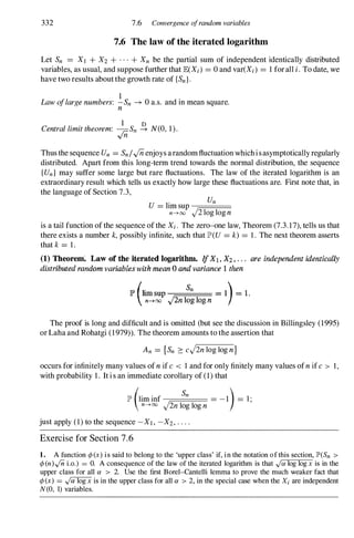 332 7.6 Convergence ofrandom variables
7.6 The law of the iterated logarithm
Let Sn = XI + X2 + . . . + Xn be the partial sum of independent identically distributed
variables, as usual, and suppose further that lEeXi ) = 0 and var(Xi ) = 1 forall i.To date, we
have two results aboutthe growth rate of {Sn}.
1 .
Lawoflargenumbers: -Sn -+ 0 a.s. and III mean square.
n
Centrallimittheorem: �Sn � N(O, 1).
Thus the sequence Un = Sn/.[iienjoys arandomfluctuation whichisasymptoticallyregularly
distributed. Apart from this long-term trend towards the normal distribution, the sequence
{Un} may suffer some large but rare fluctuations. The law of the iterated logarithm is an
extraordinary result which tells us exactly how large these fluctuations are. First note that, in
the language of Section 7.3,
. Un
U = hm sup -;::==.==:==
n--->oo J2 log log n
is a tail function of the sequence ofthe Xi . The zero-one law, Theorem (7.3. 1 7),tells us that
there exists a number k,possibly infinite, such that lP'(U = k) = 1 . The next theorem asserts
that k= 1.
(1) Theorem: Law of the iterated logarithm. If X1 . X2 . . • . are independent identically
distributed random variables with mean 0 and variance 1 then
l!l> (1' Sn )
lr un sup = 1 = 1 .
n--->oo J2nlog log n
The proof is long and difficult and is omitted (but see the discussion in Billingsley (1995)
orLaha and Rohatgi (1979» . The theorem amounts to the assertion that
An = {Sn :::cJ2nlog log n}
occurs for infinitely many values ofnif c < I and for only finitely many values ofnif c > 1 ,
with probability 1 . It is an immediate corollary of (1) that
lP' (lim inf
Sn = -1) = l'
n--->oo J2nlog log n '
just apply (1) to the sequence -XI , -X2 , . . . .
Exercise for Section 7.6
1. A function cp(x) is said to belong to the 'upper class' if, in the notation of this section, lP'(Sn >
cp(n).jn i.o.) = O. A consequence of the law of the iterated logarithm is that y"a log log x is in the
upper class for all a > 2. Use the first Borel-Cantelli lemma to prove the much weaker fact that
cp(x) = y"a log x is in the upper class for all a > 2, in the special case when the Xi are independent
N(O, 1) variables.
 