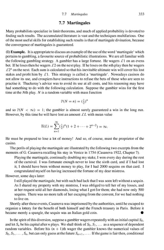 7.7 Martingales 333
7.7 Martingales
Many probabilists specialize in limit theorems, and much of applied probability is devoted to
finding such results. The accumulated literature is vast and the techniques multifarious. One
ofthe most useful skills for establishing such results is thatof martingale divination, because
the convergence of martingales is guaranteed.
(1) Example. Itis appropriateto discuss an exampleofthe use oftheword 'martingale' which
pertains to gambling, a favourite source ofprobabilistic illustrations. We are all familiar with
the following gambling strategy. A gambler has a large fortune. He wagers £1 on an evens
bet. Ifhe loses then he wagers £2 on the nextplay. Ifhe loses on the nthplay then he wagers
£2n on the next. Each sum is calculated so thathis inevitable ultimate win will cover his lost
stakes and profit him by £1. This strategy is called a 'martingale'. Nowadays casinos do
not allow its use, and croupiers have instructions to refuse the bets of those who are seen to
practise it. Thackeray's advice was to avoid its use at all costs, and his reasoning may have
had something to do with the following calculation. Suppose the gambler wins for the first
time at the Nth play. N is a random variable with mass function
and so JJ!'(N < 00) = 1; the gambler is almost surely guaranteed a win in the long run.
However, by this time he will have lost an amount £Lwith mean value
00
JE(L) = L(i)n(1 + 2 + . . . + 2n-2) = 00.
n=l
He must be prepared to lose a lot of money! And so, of course, must the proprietor of the
casino.
The perils ofplaying the martingale are illustrated by the following two excerpts from the
memoirs of G. Casanova recalling his stay in Venice in 1754 (Casanova 1922, Chapter 7).
Playing the martingale, continually doubling my stake, I won every day during the rest
of the carnival. I was fortunate enough never to lose the sixth card, and if I had lost
it, I should have been without money to play, for I had 2000 sequins on that card. I
congratulated myself on having increased the fortune of my dear mistress.
However, some days later:
I still played the martingale, butwith such bad luck that I was soon left without a sequin.
As I shared my property with my mistress, I was obliged to tell her of my losses, and
at her request sold all her diamonds, losing what I got for them; she had now only 500
sequins. There was no more talk of her escaping from the convent, for we had nothing
to live on.
Shortly aftertheseevents, Casanova was imprisoned by the authorities, untilhe escaped to
organize a lottery for the benefit of both himself and the French treasury in Paris. Before it
became merely a spangle, the sequin was an Italian gold coin. •
In the spirit ofthis diversion, suppose a gambler wagersrepeatedlywith an initial capital So,
and let Sn be his capital aftern plays. We shall think of So, Sl , . . . as a sequence ofdependent
random variables. Before his (n + l)th wager the gambler knows the numerical values of
So, Sl , . . . , Sn, but can only guess atthe future Sn+l , . . . . Ifthegame is fairthen, conditional
 