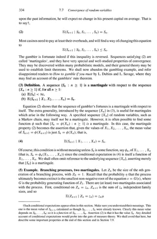 334 7.7 Convergence ofrandom variables
upon the past information, he will expect no change in his present capital on average. That is
to sayt,
(2)
Most casinos need to pay at least their overheads, and will find a way ofchangingthisequation
to
The gambler is fortunate indeed if this inequality is reversed. Sequences satisfying (2) are
called 'martingales', and they have very special and well-studied properties of convergence.
They may be discovered within many probabilistic models, and their general theory may be
used to establish limit theorems. We shall now abandon the gambling example, and refer
disappointed readers to How to gamble ifyou must by L. Dubins and L. Savage, where they
may find an account of the gamblers' ruin theorem.
(3) Definition. A sequence {Sn : n ;::: I} is a martingale with respect to the sequence
{Xu : n ;::: I } if, for all n ;::: 1 :
(a) lEIS» I < 00,
(b) lE(Sn+l I Xl > X2, . . . , Xu) = Su'
Equation (2) shows that the sequence ofgambler's fortunes is a martingale with respect to
itself. The extra generality, introduced by the sequence {Xn} in (3),is useful for martingales
which arise in the following way. A specified sequence {Xn} of random variables, such as
a Markov chain, may itself not be a martingale. However, it is often possible to find some
function <p such that {Sn = <p(Xn) : n ::: I} is a martingale. In this case, the martingale
property (2) becomes the assertion that, given the values of XI , X2, . . . , Xn, the mean value
of Sn+1 = <p(Xn+l) is just Sn = <p(Xn); that is,
(4)
Ofcourse, thisconditionis withoutmeaningunless Sn is some function, saY <Pn, ofXI , . . . , Xn
(that is, Sn = <Pn (XI , . . . , Xn» since the conditional expectation in (4)is itself a function of
XI , . . . , Xn. We shall often omit reference to the underlying sequence {Xn}, asserting merely
that {Sn} is a martingale.
(5) Example. Branching processes, two martingales. Let Zn be the size of the nth gen­
eration of a branching process, with Zo = 1. Recall that the probability TJ that the process
ultimately becomes extinctis the smallest non-negativeroot ofthe equation s = G(s), where
Gis the probability generating function of ZI . There are (at least) two martingales associated
with the process. First, conditional on Zn = Zn, Zn+1 is the sum of Zn independent family
sizes, and so
tSuch conditional expectations appear often in this section. Make sure you understandtheirmeanings. This
one is the mean value of Sn+l, calculated as though So, . . . , Sn were already known. Clearly this mean value
depends on So, . . . , Sn ; so it is afuuction of So, . . . , Sn. Assertion (2) is that it has the value Sn . Any detailed
account of conditional expectations would probe into the guts of measure theory. We shall avoid that here, but
describe some important properties at the end of this section and in Section 7.9.
 