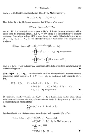 7.7 Martingales 335
where j,L= G'(1) is the mean family size. Thus, by the Markov property,
Now define Wn = Zn/E(Zn)and remember that E(Zn) =j,Lnto obtain
and so {Wn} is a martingale (with respect to {ZnD. It is not the only martingale which
arises from the branching process. Let Vn = 'f/Zn where 'f/ is the probability of ultimate
extinction. Surprisingly perhaps, {Vn} is a martingale also, as the following indicates. Write
Zn+l =X1 + X2+ . . . + XZn in terms ofthe family sizes ofthe members ofthe nth generation
to obtain
Zn
=nE('f/x, I Zl,... ,Zn) by independence
i=l
Zn Zn
=nE('f/x,) =n G('f/) ='f/Zn = Vn,
i=l i=l
since 'f/ = G('f/). These facts are very significant in the study of the long-term behaviour of
the branchingprocess. •
(6) Example. Let Xl,X2,. . . be independent variables with zero means. We claim that the
sequence of partial sums Sn = Xl + X2+ . . . + Xn is a martingale (with respect to {XnD.
For,
E(Sn+1 I Xj,... ,Xn) =E(Sn+ Xn+l I Xl,... ,Xn)
=E(Sn I Xl,... ,Xn)+ E(Xn+1 I Xl,.·. ,Xn)
=Sn + 0, by independence. •
(7) Example. Markov chains. Let Xo,Xl,.. . be a discrete-time Markov chain taking
values in some countable state space Swith transition matrix P. Suppose that 1/f : S--+ R is
a bounded function which satisfies
(8) L Pij1/f(j) = 1/f(i) for all i E S.
jES
We claim that Sn =1/f(Xn)constitutes a martingale (with respect to {XnD. For,
E(Sn+l I Xj,... ,Xn) =E(1/f(Xn+I) IXj,... ,Xn)
=E(1/f(Xn+l)IXn) by the Markov property
= L PXn,j1/f(j)
jES
=1/f(Xn) =Sn by (8). •
 