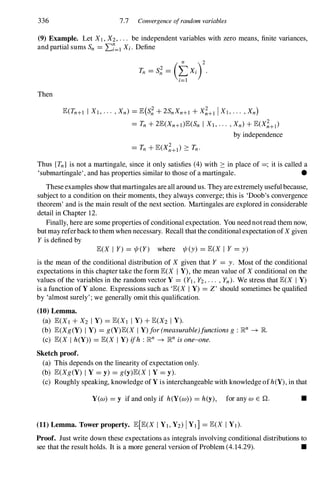 336 7.7 Convergence ofrandom variables
(9) Example. Let XI , X2, . . . be independent variables with zero means, finite variances,
and partial sums Sn = L:7=1 Xi. Define
Then
E(Tn+1 I XI, . . . , Xn) = E(S; + 2SnXn+l + X;+l IXI, . . . , Xn}
= Tn + 2E(Xn+I)E(Sn I Xl, . . . , Xn) + E(X;+I)
by independence
Thus {Tn} is not a martingale, since it only satisfies (4)with :::: in place of =; it is called a
'submartingale', and has properties similar to those of a martingale. •
Theseexamples show thatmartingales areall around us. They areextremely usefulbecause,
subject to a condition on their moments, they always converge; this is 'Doob's convergence
theorem' and is the main result of the next section. Martingales are explored in considerable
detail in Chapter 12.
Finally, here are some properties of conditional expectation. You neednotread them now,
butmayreferback to themwhen necessary. Recall thatthe conditional expectation ofX given
Y is defined by
E(X I Y) = 1jI(Y) where ljI(y) = E(X I Y = y)
is the mean of the conditional distribution of X given that Y = y. Most of the conditional
expectations in this chapter take the form E(X I V),the mean value of X conditional on the
values of the variables in the random vector Y = (Yl, Y2, . . . , Yn). We stress that E(X I Y)
is a function ofY alone. Expressions such as 'E(X I Y) = Z' should sometimes be qualified
by 'almost surely' ; we generally omit this qualification.
(10) Lemma.
(a) E(XI + X2 I Y) = E(XI I Y) + E(X2 I V).
(b) E(Xg(Y) I Y) = g (Y)E(X I Y) for (measurable)functions g : Rn -+ JR.
(c) E(X I h(Y)) = E(X I Y) ifh : Rn -+ JRn is one-one.
Sketch proof.
(a) This depends on the linearity of expectation only.
(b) E(Xg (Y) I Y = y) = g (y)E(X I Y = y).
(c) Roughly speaking, knowledge ofY is interchangeable with knowledge ofh(Y), in that
Y(w) = y if and only if h(Y(w)) = h(y), for any W E Q. •
(11) Lemma. Tower property. E[E(X I Yl, Y2) IYI] = E(X IYI).
Proof. Just write down these expectations as integrals involving conditional distributions to
see that the result holds. It is a more general version of Problem (4.14.29). •
 