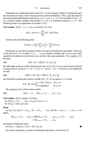 7.7 Martingales 337
Sometimes we considerthe mean value E(X I A)ofa random variable X conditional upon
the occurrence of some event Ahaving strictly positive probability. This is just the mean of
the corresponding distribution function FXIA(x) = lJD(X :s x I A). We can think ofE(X I A)
as a constant random variable with domain A � Q; it is undefined at points W E AC• The
following result is an application ofLemma (1.4.4).
(12) Lemma. If{Ri : 1 :s i :s n} is apartition ofAthen
n
E(X I A)lP(A) = LE(X I Bi)lP(Ri).
i=l
You may like the following proof:
E(XIA) = E(X L IB.) = LE(XIB.).
I I
Sometimes we consider mixtures of these two types ofconditional expectation. These are
of the form E(X I Y, A) where X, Yl, . . . , Yn are random variables and A is an event. Such
quantities are defined in the obvious way and have the usual properties. For example, (11)
becomes
(13) E(X I A) = E[E(X I Y, A)I AJ.
We shall make some use ofthe following fact soon. If, in (13), Ais an event which is defined
in terms ofthe Yi (such as A = {Yl :s I} or A = {IY2Y3 - Y41 > 2}) then it is not difficult to
see that
(14) E[E(X I Y) I A] = E[E(X I Y, A) I A];
just note that evaluating the random variable E(X I Y, A)at a point W E Q yields
E(X I Y, A)(w){ � E(X I Y)(w) if w E A
IS undefined if w¢. A.
The sequences {Sn} ofthis section satisfy
(15)
(16) Lemma. If{Sn} satisfies (15)then:
(a) E(Sm+n I Xl , . . . , Xm) = Sm for all m, n :::: 1,
(b) E(Sn) = E(Sl)for all n.
Proof.
(a) Use (11)with X = Sm+n, YI = (XI, . . . , Xm), and Y2 = (Xm+l, . . . , Xm+n-d to
obtain
E(Sm+n I Xl, . . . , Xm) = E[E(Sm+n I Xl, . . . , Xm+n-d I Xl, . . . , Xm]
= E(Sm+n-l I Xl, . . . , Xm)
and iterate to obtain the result.
(b) E(Sn) = E(E(Sn I Xl)) = E(S]) by (a). •
For a more satisfactory account of conditional expectation, see Section 7.9.
 