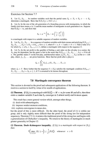 338 7.8 Convergence ofrandom variables
Exercises for Section 7.7
1. Let XI , X2, . . . be random variables such that the partial sums Sn = XI + X2 + . . . + Xn
determine a martingale. Show that E(XiXj) = 0 if i =1= j.
2. Let Zn be the size of the nth generation of a branching process with immigration, in which the
family sizes have mean JL (=1= 1) and the mean number of immigrants in each generation is m. Suppose
that E(Zo) < 00, and show that
is a martingale with respect to a suitable sequence of random variables.
3. Let Xo, XI, X2, . . . be a sequence ofrandom variables with finite means and satisfying E(Xn+1 I
Xo, XI , . . . , Xn) = aXn + bXn_1 for n 2: 1 , where 0 < a, b < 1 and a + b = 1 . Find a value of a
for which Sn = aXn + Xn-I, n 2: 1, defines a martingale with respect to the sequence X.
4. Let Xn be the net profit to the gambler of betting a unit stake on the nth play in a casino; the
Xn may be dependent, but the game is fair in the sense that E(Xn+1 I XI, X2, . . . , Xn) = 0 for all
n. The gambler stakes Y on the first play, and thereafter stakes fn(XI, X2, . . . , Xn) on the (n + l)th
play, where II , h, . . . are given functions. Show that her profit after n plays is
n
Sn = L Xili-I(XI , X2, · · · , Xi-I),
;=1
where fo = Y. Show further that the sequence S = {Sn} satisfies the martingale condition E(Sn+1 I
XI, X2, . . . , Xn) = Sn, n 2: 1 , if Y is assumed to be known throughout.
7.8 Martingale convergence theorem
This section is devoted to the proofand subsequent applications ofthe following theorem. It
receives a section to itself by virtue ofits wealth of applications.
(1) Theorem. I
f{Sn} is a martingale with IE(S;,) < M < ooforsome M and all n, then there
exists a random variable S such that Sn converges to S almost surely and in mean square.
This result has a more general version which, amongst other things,
(i) deals with submartingales,
(ii) imposes weaker moment conditions,
(iii) explores convergence in mean also,
but the proof of this is more difficult. On the other hand, the proof of (1) is within our
grasp, and is only slightly more difficult than the proof of the strong law for independent
sequences, Theorem (7.5.1);it mimics the traditional proofofthe strong law and begins with
a generalization of Chebyshov's inequality. We return to the theory of martingales in much
greater generality in Chapter 12.
(2) Theorem. Doob-Kolmogorov inequality. If {Sn} is a martingale with respect to {Xn}
then
lP'(m� IS;! 2: E) ::::: �E(S�) whenever E > o.
I�l�n E
 