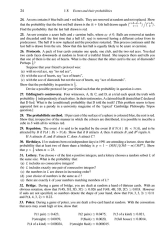 24 1.8 Events and theirprobabilities
24. An urn contains b blue balls and r red balls. They are removed at random and not replaced. Show
that the probability that the first red ball drawn is the (k + l)th ball drawn equals (r+�=�-l) /(rth) .
Find the probability that the last ball drawn is red.
25. An urn contains a azure balls and c carmine balls, where ac =F O. Balls are removed at random
and discarded until the first time that a ball (B, say) is removed having a different colour from its
predecessor. The ball B is now replaced and the procedure restarted. This process continues until the
last ball is drawn from the urn. Show that this last ball is equally likely to be azure or carmine.
26. Protocols. A pack of four cards contains one spade, one club, and the two red aces. You deal
two cards faces downwards at random in front of a truthful friend. She inspects them and tells you
that one of them is the ace of hearts. What is the chance that the other card is the ace of diamonds?
Perhaps 1?
Suppose that your friend's protocol was:
(a) with no red ace, say "no red ace",
(b) with the ace of hearts, say "ace of hearts",
(c) with the ace of diamonds but not the ace of hearts, say "ace of diamonds".
Show that the probability in question is 1.
Devise a possible protocol for your friend such that the probability in question i s zero.
27. Eddington's controversy. Four witnesses, A, B, C, and D, at a trial each speak the truth with
probability �independently ofeach other. In their testimonies, A claimed that B denied that C declared
that D lied. What is the (conditional) probability that D told the truth? [This problem seems to have
appeared first as a parody in a university magazine of the 'typical' Cambridge Philosophy Tripos
question.]
28. The probabilistic method. 10 per cent ofthe surface ofa sphere is coloured blue, the rest is red.
Show that, irrespective of the manner in which the colours are distributed, it is possible to inscribe a
cube in S with all its vertices red.
29. Repulsion. The event A is said to be repelled by the event B if lP'(A I B) < lP'(A), and to be
attracted by B if lP'(A I B) > lP'(A). Show that if B attracts A, then A attracts B, and Be repels A.
If A attracts B, and B attracts C, does A attract C?
30. Birthdays. Ifm students born on independent days in 1991 are attending a lecture, show that the
probability that at least two of them share a birthday is p = 1 - (365) !/{(365 - m) ! 365
m
}. Show
that p > 1 when m = 23.
31. Lottery. You choose r of the first n positive integers, and a lottery chooses a random subset L of
the same size. What is the probability that:
(a) L includes no consecutive integers?
(b) L includes exactly one pair of consecutive integers?
(c) the numbers in L are drawn in increasing order?
(d) your choice of numbers is the same as L?
(e) there are exactly k of your numbers matching members of L?
32. Bridge. During a game of bridge, you are dealt at random a hand of thirteen cards. With an
obvious notation, show that lP'(4S, 3H, 3D, 3C) :::::: 0.026 and lP'(4S, 4H, 3D, 2C) :::::: 0.018. However
if suits are not specified, so numbers denote the shape of your hand, show that lP'(4, 3, 3, 3) :::::: 0. 1 1
and lP'(4, 4, 3 , 2) :::::: 0.22.
33. Poker. During a game of poker, you are dealt a five-card hand at random. With the convention
that aces may count high or low, show that:
lP'(1 pair) :::::: 0.423,
lP'(straight) :::::: 0.0039,
lP'(4 of a kind) :::::: 0.00024,
lP'(2 pairs) :::::: 0.0475, lP'(3 of a kind) :::::: 0.02 1 ,
lP'(flush) :::::: 0.0020, lP'(full house) :::::: 0.0014,
lP'(straight flush) :::::: 0.000015.
 