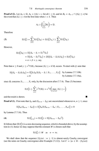 7.8 Martingale convergence theorem 339
Proofof(2). Let Ao = Q, Ak = {lSi I < E for all i :-::: k}, and let Bk = Ak-l n {ISkl :::: E} be
the eventthat lSi I :::: E forthe first time when i = k. Then
Therefore
(3)
However,
n n
lE(S;) = LlE(S;IB.) + lE(S;IAn) :::: LlE(S;IB,).
i=1 i=1
lE(S;IB,) = lE( Sn - Si + Sd2IB,)
= lE( Sn - Si)2IB,) + 2lE( Sn - SdS;lB,) + lE(S;IB.)
= a + fJ + y, say.
Note that a :::: 0 and y :::: E2lP'(Bi), because lSi I :::: E if Bi occurs. To deal with fJ, note that
lE((Sn - Si)S;lB,) = lE[S;lB,lE(Sn - Si I X1 , · · · , Xd] by Lemma (7.7. lOb)
= 0 by Lemma (7.7.16a),
since Bi concerns XI, . . . , Xi only, by the discussion after (7.7.4). Thus (3) becomes
and theresult is shown. •
Proofof (1). First note that Sm and (Sm+n - Sm) are uncorrelated whenever m, n :::: 1, since
by Lemma (7.7.16). Thus
(4)
It follows that {lE(S;)} is a non-decreasing sequence, whichis bounded above, bythe assump­
tion in (1); hence we may suppose thatthe constant Mis chosen such that
We shall show that the sequence {Sn(w) : n :::: I} is almost-surely Cauchy convergent
(see the notes on Cauchy convergence after Example (7.2.2)). Let C = {w E Q : {Sn(w)}
 