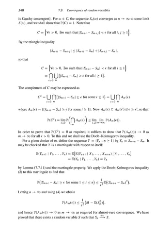 340 7.8 Convergence ofrandom variables
is Cauchy convergent}. For W E C, the sequence Sn(w) converges as n --+ 00 to some limit
S(w), and we shall show that lP'(C) = 1. Note that
C = {YE > 0, 3m such that ISm+i - Sm+j l < E for all i, j ::::: I }.
By the triangle inequality
so that
C = {YE > 0, 3m such that ISm+i - Sml < E for all i ::::: I }
= n U{ISm+i - Sml < E for all i ::::: 1}.
E>O m
The complement of Cmay be expressed as
E>O m E>O m
where Am(E) = {ISm+i - Sml ::::: E for some i ::::: I}. Now Am(E) S; Am(E/) if E ::::: E/, so that
In order to prove that lP'(CC) = 0 as required, it suffices to show that lP'(Am(E» --+ 0 as
m --+ 00 for all E > O. To this end we shall use the Doob-Kolmogorov inequality.
For a given choice of m, define the sequence Y = {Yn : n ::::: I} by Yn = Sm+n - Sm. It
may be checked that Y is a martingale with respect to itself:
lE(Yn+l I Yl, . . . , Yn) = lE[lE(Yn+l I Xl, . . . , Xm+n) I Yl, . . . , Yn]
= lE(Yn I Yl, . . . , Yn) = Yn
by Lemma (7.7.1 1) and the martingale property. We apply the Doob-Kolmogorov inequality
(2) to this martingale to find that
Letting n --+ 00 and using (4)we obtain
and hence lP'(Am(E» --+ 0as m --+ 00 as required for almost-sure convergence. We have
proved that there exists a random variable S such that Sn � S.
 