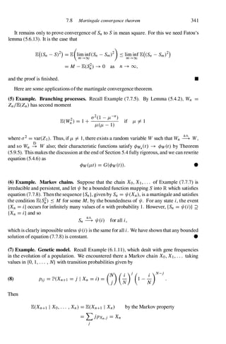 7.8 Martingale convergence theorem 341
It remains only to prove convergence of Snto Sin mean square. For this we need Fatou's
lemma (5.6.13). It is the case that
and the proof is finished.
= M-JE(S';) --+ 0 as n --+ 00,
Here are some applications ofthe martingale convergence theorem.
(5) Example. Branching processes. Recall Example (7.7.5). By Lemma (5.4.2), Wn
Zn/JE(Zn)has second moment
•
where 0'2 = var(Zd. Thus, if J,L =I 1, there exists a random variable Wsuch that Wn � W,
and so Wn � W also; their characteristic functions satisfy ¢wn(t) --+ ¢w(t) by Theorem
(5.9.5). This makes the discussion at the end ofSection 5.4 fully rigorous, and we can rewrite
equation (5.4.6) as
•
(6) Example. Markov chains. Suppose that the chain Xo,Xl,. . . of Example (7.7.7) is
irreducible and persistent, and let 1jI be a bounded function mapping Sinto lR which satisfies
equation (7.7.8). Thenthe sequence {Sn},given by Sn = 1jI(Xn), is a martingale and satisfies
the condition JE(S�) ::s Mfor some M, by the boundedness of 1jI. For any state i, the event
{Xn = i} occurs for infinitely many values ofn with probability 1. However, {Sn = 1jI(i)} ;2
{Xn = i} and so
Sn � 1jI(i) for all i,
which is clearly impossible unless 1jI(i) is the same for all i. We have shown that any bounded
solution of equation (7.7.8) is constant. •
(7) Example. Genetic model. Recall Example (6.1.1 1), which dealt with gene frequencies
in the evolution of a population. We encountered there a Markov chain Xo,Xl,. .. taking
values in {O, 1, . . . , N} with transition probabilities given by
(8)
Then
(N) ( . )} ( . )N-)
Pi} = lP'(Xn+l = j I Xn = i) =
j � 1 - �
JE(Xn+l I Xo,... ,Xn) = JE(Xn+l I Xn)
= L jpxn,} = Xn
}
by the Markov property
 