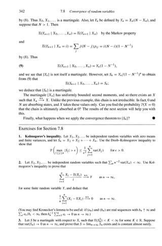 342 7.8 Corwergence ofrandom variables
by (8). Thus XO, Xl , . . . is a martingale. Also, let Yn be defined by Yn = Xn (N- Xn) , and
suppose that N > 1. Then
and
by (8). Thus
(9)
E(Yn+I I Xo, . . . , Xn) = E(Yn+I I Xn) by the Markov property
E(Yn+I I Xn = i) = L j(N - j)Pij = i(N-i)(l -N-1)
j
and we see that { Yn } is not itself a martingale. However, set Sn = Yn/(l -N-1)nto obtain
from (9) that
E(Sn+1 I Xo, . . . , Xn ) = Sn ;
we deduce that {Sn } is a martingale.
The martingale {Xn } has uniformly bounded second moments, and so there exists an X
such that Xn � X. Unlike the previous example, this chain is not irreducible. In fact, 0 and
Nare absorbing states, and X takes these values only. Can you find the probability lJD(X = 0)
that the chain is ultimately absorbed at O? The results of the next section will help you with
this.
Finally, what happens when we apply the convergence theorem to {Sn } ? •
Exercises for Section 7 . 8
1. Ko)mogorov's inequality. Let Xl , X2, . . . be independent random variables with zero means
and finite variances, and let Sn = Xl + X2 + . . . + Xn . Use the Dooh-Kolmogorov inequality to
show that
for E > O.
2. Let Xl , X2 , . . . be independent random variables such that 2:n n-2 var(Xn ) < 00. Use Kol­
mogorov's inequality to prove that
as n ---+ 00,
for some finite random variable Y, and deduce that
as n ---+ 00.
(You may find Kronecker's lemma to be useful: if (an ) and (bn ) are real sequences with bn t 00 and
2:i ai/bi < 00, then b;;! 2:7=1 ai ---+ 0 as n ---+ 00.)
3. Let S be a martingale with respect to X, such that lE(S�) < K < 00 for some K E JR. Suppose
that var(Sn) ---+ 0 as n ---+ 00, and prove that S = limn--+oo Sn exists and is constant almost surely.
 