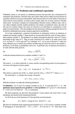 7.9 Prediction and conditional expectation
7.9 Prediction and conditional expectation
343
Probability theory is not merely an intellectual pursuit, but provides also a framework for
estimation and prediction. Practical men and women often need to make decisions based on
quantities whichare not easily measurable, either because they lie in the future or because of
some intrinsic inaccessibility; in doing so they usually make use of some current or feasible
observation. Economic examples are commonplace (business trends, inflation rates, and so
on); other examples include weather prediction, the climate in prehistoric times, the state of
the core of a nuclear reactor, the cause of a disease in an individual or a population, or the
paths ofcelestial bodies. This last problem has the distinction of being amongstthe first to be
tackled by mathematicians using a modern approach to probability.
At its least complicated, a question of prediction or estimation involves an unknown or
unobserved random variable Y, about which we are provided with the value of some (observ­
able) random variable X. The problem is to deduce information about the value of Yfrom a
knowledge of the value of X. Thus we seek a function heX) which is (in some sense) close
to Y;we write Y = heX)and call Y an 'estimator' of Y. As we saw in Section 7.1,there are
many different ways in which two random variables may be said to be close to one another­
pointwise, in rth mean, in probability, and so on. A particular way ofespecial convenience is
to work with the norm given by
(1)
so that the distance between two random variables Uand Vis
(2)
The norm II . 112is often called the L2norm, and the corresponding notion of convergence is
of course convergence in mean square:
(3) IIUn -UII2 --+ 0 if and only if Un � U.
This norm is a special case ofthe 'Lpnorm' given by IIXlip = {JEIXPlll/pwhere p � 1.
(4)
We recall that II . 112satisfies the triangle inequality:
IIU+ VII2 .::: IIUII2+ 11V112.
With this notation, we make the following definition.
(5) Definition. Let Xand Ybe random variables on (Q, :F, JP') such that JE(y2) < 00. The
minimum mean-squared-error predictor (or best predictor) of Ygiven Xis the function
Y = heX)of Xfor which IIY-YI12is a minimum.
We shall commonly use the term 'best predictor' in this context; the word 'best' is only
shorthand, and should not be interpreted literally.
Let Hbe the set of all functions of Xhaving finite second moment:
(6) H= {h(X) : hmaps lR to R JE(h(X)2) < oo}.
The best (or minimum mean-squared-error) predictor of Yis (if it exists) a random variable
Y belonging to H such that JE« Y-y)2) .::: JE« Y - Z)2)for all Z E H. Does there exist
 