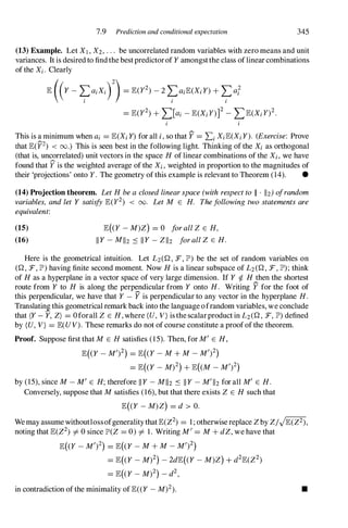 7.9 Prediction and conditional expectation 345
(13) Example. Let Xl , X2, . . . be uncorrelated random variables with zero means and unit
variances. It is desired to findthe bestpredictorof Y amongstthe class oflinear combinations
of the Xi.Clearly
E ((Y -�aiXir) = E(y2) -2 �aiE(Xi Y) + �al
I I I
= E(y2) + �]ai- E(Xiy)]2 - LE(Xi y)2.
i i
This is a minimum when ai= E(Xi Y) for all i,so that f = Li XiE(Xi Y). (Exercise: Prove
that E(YZ) < 00.) This is seen best in the following light. Thinking of the Xi as orthogonal
(that is, uncorrelated) unit vectors in the space H of linear combinations of the Xi, we have
found that f is the weighted average of the Xi, weighted in proportion to the magnitudes of
their 'projections' onto Y . The geometry of this example is relevant to Theorem (14). •
(14) Projection theorem. LetH beaclosedlinearspace(withrespectto II . 112) ofrandom
variables, andlet Y satisfyE(y2) < 00. LetM E H. Thefollowingtwostatementsare
equivalent:
(15)
(16)
E( Y - M)Z) = 0 forallZ E H,
II Y - MII2 ::s II Y - ZII2 forallZ E H.
Here is the geometrical intuition. Let L2(Q , F, JP') be the set of random variables on
(Q, F, JP') having finite second moment. Now H is a linear subspace of L2(Q, F, JP'); think
of H as a hyperplane in a vector space of very large dimension. If Y � H then the shortest
route from Y to H is along the perpendicular from Y onto H. Writing f for the foot of
this perpendicular, we have that Y -f is perpendicular to any vector in the hyperplane H.
Translatin1 this geometrical remark back into the language ofrandom variables, we conclude
that (Y - Y, Z) = o forall Z E H, where (U, V) is thescalarproduct in L2(Q, F, JP') defined
by (U,V) = E(UV). These remarks do not of course constitute a proofof the theorem.
Proof. Suppose first that M E H satisfies (15). Then, for M' E H,
E( Y - M')2) = E( Y - M + M - M?)
= E( Y - M)2) + E( M - M?)
by (15), since M -M' E H; therefore II Y - MII2 ::s II Y - M'1I2 for all M' E H.
Conversely, suppose that M satisfies (16), but that there exists Z E H such that
E((Y - M)Z) = d > O.
Wemay assume withoutlossofgeneralitythatE(Z2) = 1 ; otherwisereplace Z by Z/JE(Z2),
noting that E(Z2) i= 0since JP'(Z = 0)i= 1. Writing M' = M + dZ, we have that
E( Y - M?) = E( Y - M + M - M')2)
= E((Y - M)2) - 2dE((Y - M)Z) + d2E(Z2)
= E( Y - M)2) - d2,
in contradiction ofthe minimality ofE« Y - M)2). •
 