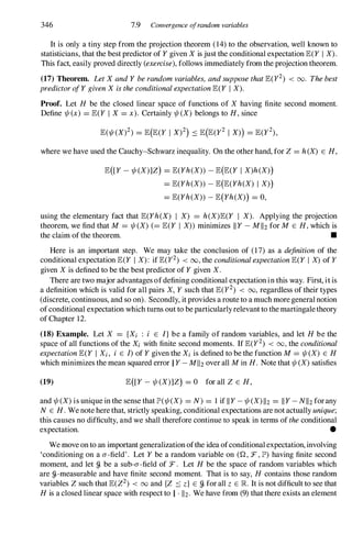 346 7.9 Convergence ojrandom variables
It is only a tiny step from the projection theorem (14) to the observation, well known to
statisticians, that the best predictor of Y given X is just the conditional expectation E(Y I X).
This fact, easily proved directly (exercise),follows immediately from the projection theorem.
(17) Theorem. LetX andY berandomvariables, andsupposethatE(y2) < 00. Thebest
predictorofY givenX istheconditionalexpectationE(Y I X).
Proof. Let H be the closed linear space of functions of X having finite second moment.
Define 1/t(x) = E(Y I X = x). Certainly 1/t(X) belongs to H, since
where we have used the Cauchy-Schwarz inequality. On the other hand, for Z = h(X) E H,
E([Y - 1/t(X)]Z) = E(Yh(X» - E(E(Y I X)h(X»)
= E(Yh(X» - E(E(Yh(X) I X»)
= E(Yh(X» - E(Yh(X») = 0,
using the elementary fact that E(Yh(X) I X) = h(X)E(Y I X). Applying the projection
theorem, we find that M = 1/t(X) (= E(Y I X» minimizes II Y - MII2 for M E H, which is
the claim of the theorem. •
Here is an important step. We may take the conclusion of (17) as a definition of the
conditional expectation E(Y I X): if E(y2) < 00,the conditionalexpectationE(Y I X) of Y
given X is defined to be the best predictor of Y given X.
There are two major advantages ofdefining conditional expectation in this way. First, itis
a definition which is valid for all pairs X, Y such that E(y2) < 00,regardless of their types
(discrete, continuous, and so on). Secondly, it provides a route to a much moregeneral notion
of conditional expectation which turns out to be particularlyrelevantto the martingaletheory
of Chapter 12.
(18) Example. Let X = {Xi : i E l} be a family of random variables, and let H be the
space of all functions of the Xi with finite second moments. If E(y2) < 00,the conditional
expectationE(Y I Xi, i E I) of Y given the Xi is defined to be the function M = 1/t(X) E H
which minimizes the mean squared error II Y - MII2 over all M in H. Note that 1/t(X) satisfies
(19) E([Y - 1/t(X)]Z) = 0 for all Z E H,
and 1/t(X) is unique in the sense that J.P'(1/t(X) = N) = 1 if II Y - 1/t(X) 1I2 = II Y - NII2 forany
N E H. We note here that, strictly speaking, conditional expectations are not actually unique;
this causes no difficulty, and we shall therefore continue to speak in terms of theconditional
expectation. •
We move on to an important generalization ofthe idea ofconditionalexpectation, involving
'conditioning on a a-field' . Let Y be a random variable on (Q, F, J.P') having finite second
moment, and let g. be a sub-a-field of F. Let H be the space of random variables which
are g.-measurable and have finite second moment. That is to say, H contains those random
variables Z such that E(Z2) < 00and {Z ::s z} E g. for all Z E R. It is not difficult to see that
H is a closed linear space with respect to II . 112. We have from (9) that there exists an element
 