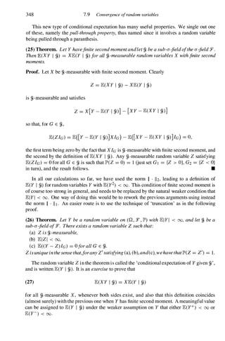 348 7.9 Convergence ofrandom variables
This newtype ofconditionalexpectationhasmany useful properties. We single outone
ofthese, namely thepull-throughproperty,thus named since it involves arandomvariable
beingpulledthroughaparanthesis.
(25)Theorem. LetY havefinitesecondmomentandletfj,beasub-a-fieldofthea-fieldF.
ThenJE(XY I fj,) = XJE(Y I fj,)forallfj,-measurablerandomvariablesX withfinitesecond
moments.
Proof. LetX be fj,-measurablewithfinitesecondmoment. Clearly
Z = JE(XY I fj,) - XJE(Y I fj,)
is fj,-measurableandsatisfies
Z = X[Y - JE(Y I fj,)] - [XY - JE(XY I fj,)]
sothat,forG E fj"
JE(ZIG) = JE([Y - JE(Y I fj,)]XIG) - JE([XY - JE(XY I fj,)]/G) = 0,
thefirsttermbeingzerobythefactthatXIG isfj,-measurablewithfinitesecondmoment,and
the secondbythedefinitionofJE(XY I fj,). Any fj,-measurablerandomvariable Z satisfying
JE(ZIG) = 0 forallG E fj,is suchthatlP'(Z = 0) = 1 GustsetGl = {Z > OJ,G2= {Z < O}
intum),andthe resultfollows. •
In all our calculations so far, we have used the norm II . 112, leading to a definition of
JE(Y I fj,) forrandomvariablesY withJE(y2) < 00. Thisconditionoffinitesecondmomentis
ofcoursetoo strongingeneral,andneedstobereplacedbythenaturalweakerconditionthat
JEIYI < 00. One way ofdoingthis wouldbetoreworkthepreviousargumentsusinginstead
the norm II . 111. An easier route is to use the technique of 'truncation' as in the following
proof.
(26) Theorem. Let Y bea randomvariableon (Q , :F, lP') withJEIYI < 00, andletfj, bea
sub-a-fieldof:F. ThereexistsarandomvariableZ suchthat:
(a) Z isfj,-measurable,
(b) JEIZI < 00,
(c) JE« Y - Z)/G) = OforallG E fj,.
Zisuniqueinthesensethat,foranyZ'satisfying(a),(b),and(c),wehavethatlP'(Z= Z') = 1.
TherandomvariableZ inthetheoremiscalledthe 'conditionalexpectationofY givenfj,',
andiswrittenJE(Y I fj,). Itisanexercisetoprovethat
(27) JE(XY I fj,) = XJE(Y I fj,)
for all fj,-measurable X, whenever both sides exist, and also that this definition coincides
(almostsurely)withthepreviousonewhen Y hasfinitesecondmoment. Ameaningfulvalue
can be assignedto JE(Y I fj,) underthe weaker assumptionon Y thateitherJE(Y+) < 00or
JE(Y-) < 00.
 
