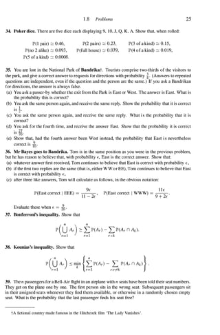 1 .8 Problems
34. Poker dice. There are five dice each displaying 9, 10, J, Q, K, A. Show that, when rolled:
1P'(1 pair) :::::: 0.46,
lP'(no 2 alike) :::::: 0.093,
1P'(5 of a kind) :::::: 0.0008.
1P'(2 pairs) :::::: 0.23,
lP'(full house) :::::: 0.039,
1P'(3 of a kind) :::::: 0. 15,
1P'(4 of a kind) :::::: 0.019,
25
35. You arelost in the National Park of Bandrikat. Tourists comprise two-thirds of the visitors to
the park, and give a correct answer to requests for directions with probability �. (Answers to repeated
questions are independent, even if the question and the person are the same.) If you ask a Bandrikan
for directions, the answer is always false.
(a) You ask a passer-by whether the exit from the Park is East or West. The answer is East. What is
the probability this is correct?
(b) You ask the same person again, and receive the same reply. Show the probability that it is correct
. 1
IS :l '
(c) You ask the same person again, and receive the same reply. What i s the probability that it is
correct?
(d) You ask for the fourth time, and receive the answer East. Show that the probability it is correct
. 27
IS 70 '
(e) Show that, had the fourth answer been West instead, the probability that East i s nevertheless
. 9
correct IS 10 '
36. Mr Bayes goes to Bandrika. Tom is in the same position as you were in the previous problem,
but he has reason to believe that, with probability E, East is the correct answer. Show that:
(a) whatever answer first received, Tom continues to believe that East is correct with probability E,
(b) if the first two replies are the same (that is, either WW or EE), Tom continues to believe that East
is correct with probability E,
(c) after three like answers, Tom will calculate as follows, in the obvious notation:
9E
IP'(East correct I EEE) = ---,
1 1 -2E
Evaluate these when E = fa.
37. Bonferroni's inequality. Show that
l I E
IP'(East correct I WWW) = --.
9 + 2E
IP' (U Ar) � tlP'(Ar) -L IP'(Ar n Ak)'
r=l r=) r<k
38. Kounias's inequality. Show that
39. The n passengers for a Bell-Air flight in an airplane with n seats have been told their seat numbers.
They get on the plane one by one. The first person sits in the wrong seat. Subsequent passengers sit
in their assigned seats whenever they find them available, or otherwise in a randomly chosen empty
seat. What is the probability that the last passenger finds his seat free?
tA fictional country made famous in the Hitchcock film 'The Lady Vanishes'.
 