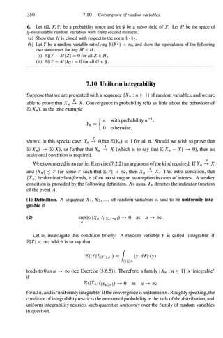 350 7.10 Convergence ofrandom variables
6. Let (Q , :F., JP') be a probability space and let fJ, be a sub-a-field of :F. Let H be the space of
fJ,-measurable random variables with finite second moment.
(a) Show that H is closed with respect to the norm II . 112.
(b) Let Y be a random variable satisfying JB:(y2) < 00, and show the equivalence of the following
two statements for any M E H :
(i) JB:{(Y - M) Z} = 0 for all Z E H ,
(ii) JB:{(Y - M)/G } = 0 for all G E fJ, .
7.10 Uniform integrability
Suppose that we are presented with a sequence {Xn : n ::: 1} of random variables, and we are
able to prove that Xn � X. Convergence in probability tells us little about the behaviour of
lE(Xn), as the trite example
{ n with probability n-i ,
Yn =
o otherwise,
shows; in this special case, Yn � 0 but lE(Yn) = 1 for all n. Should we wish to prove that
lE(Xn) -+ lE(X), or further that Xn � X (which is to say that lElXn - XI -+ 0), then an
additional condition is required.
We encountered in an earlier Exercise (7.2.2) an argument ofthekindrequired. If Xn � X
and IXnI :s Y for some Y such that lEIYI < 00, then Xn � X. This extra condition, that
{Xn} be dominated uniformly, is often too strong an assumption in cases ofinterest. A weaker
condition is provided by the following definition. As usual fA denotes the indicator function
of the event A.
(1) Definition. A sequence Xl , X2, ' " of random variables is said to be uniformly inte­
grable if
(2) suplE(IXnlfIlXnl2:a}) -+ 0 as a -+ 00.
n
Let us investigate this condition briefly. A random variable Y is called 'integrable' if
lEI YI < 00, which is to say that
tends to 0 as a -+ 00 (see Exercise (5.6.5» . Therefore, a family {Xn : n ::: l} is 'integrable'
if
lE(IXn lfXn2:a}) -+ 0 as a -+ 00
for all n, and is 'uniformly integrable' ifthe convergence is uniform in n. Roughly speaking, the
condition ofintegrability restricts the amount ofprobability in the tails ofthe distribution, and
uniform integrability restricts such quantities uniformly over the family of random variables
in question.
 