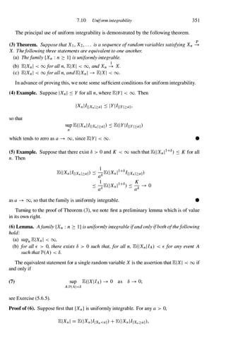 7.10 Uniform integrability 35 1
The principal use of uniform integrability is demonstrated by the following theorem.
(3) Theorem. SupposethatXl , X2 , . .. isasequenceofrandomvariablessatisfyingXn �
X. Thefollowingthreestatementsareequivalenttooneanother.
(a) Thefamily{Xn : n 2: l } isuniformlyintegrable.
1
(b) lElXn l < 00foralln,lElXI < 00, andXn � X.
(c) lElXn I < 00foralln,andlElXn I � lElXI < 00.
In advance of proving this, we note some sufficient conditions for uniform integrability.
(4) Example. Suppose lXn l :'S Y for all n, where lE l Y I < 00. Then
so that
sup lE(IXn I I{lXn I::::aj) :'S lE(1 Y I I{IYI::::aj)
n
which tends to zero as a� 00, since lEI YI < 00. •
(5) Example. Suppose that there exist 0 > 0 and K < 00 such that lE(IXn I 1+8) :'S K for all
n. Then
as a � 00, so that the family is uniformly integrable. •
Turning to the proof of Theorem (3), we note first a preliminary lemma which is of value
in its own right.
(6) Lemma. Afamily{Xn : n 2: l } isuniformlyintegrableifandonlyifbothofthefollowing
hold:
(a) supn lElXn l < 00,
(b) forallE > 0, thereexists0 > 0 such that,foralln, lE(IXn I IA) < E foranyevent A
suchthatIP'(A) < o.
The equivalent statement for a single random variable X is the assertion that lEIXI < 00 if
and only if
(7)
see Exercise (5.6.5).
sup lE(IXI IA) � 0 as 0 � 0;
A:ll'(A)<8
Proofof (6). Suppose first that {Xn } is uniformly integrable. For any a > 0,
 
