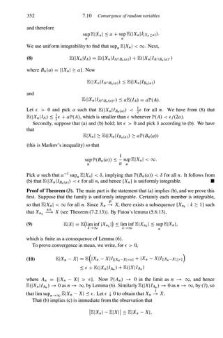352
and therefore
7.10 Corwergence ofrandom variables
sup lElXn l :s a + sup lE(IXn I I{Xn 2::a}).
n n
We use uniform integrability to find that sUPn lElXn l < 00. Next,
(8)
where Bn (a) = {IXn l ::: a}. Now
and
lE(IXn I IAnBn(a)c) :s alE(IA) = alP'(A).
Let E > 0 and pick a such that lE(IXn I IBn(a) < 1E for all n. We have from (8) that
lE(IXn I IA) :s 1E + alP'(A), which is smaller than E whenever IP'(A) < E/(2a).
Secondly, suppose that (a) and (b) hold; let E > 0 and pick 8 according to (b). We have
that
lElXn l ::: lE(IXn I IBn(a) ::: alP'(Bn (a»
(this is Markov's inequality) so that
1
sup lP'(Bn (a» :s - sup lElXn l < 00.
n a n
Pick a such that a-I sUPn lElXn I < 8, implying that IP'(Bn (a» < 8 for all n. It follows from
(b) that lE(IXn I IBn(a) < E for all n, and hence {Xn } is uniformly integrable. •
Proof of Theorem (3). The main part is the statement that (a) implies (b), and we prove this
first. Suppose that the family is uniformly integrable. Certainly each member is integrable,
so that lElXn l < 00 for all n. Since Xn � X, there exists a subsequence {Xnk : k::: 1 } such
that Xnk � X (see Theorem (7.2. 13». By Fatou's lemma (5.6. 13),
(9) lElXI = lE(lim inf IXnk I) :s lim inf lElXnk I :s sup lElXn I ,
k---+oo k---+oo n
which is finite as a consequence of Lemma (6).
To prove convergence in mean, we write, for E > 0,
(10) lElXn - X I = lE(IXn - X I Iuxn-XI<E} + IXn - X I I{IXn -XI2::E})
:s E + lE(IXn I IAn ) + lE(IX I IAn )
where An = {IXn - X I > E}. Now IP'(An) -+ 0 in the limit as n -+ 00, and hence
lE(IXn I IAn ) -+ 0 as n -+ 00, by Lemma (6). Similarly lE(IXI IAn ) -+ 0 as n -+ 00, by (7), so
that lim suPn---+oo lElXn - XI :s E. Let E (- O to obtain that Xn � X.
That (b) implies (c) is immediate from the observation that
 