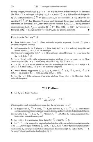 354 7. 1 1 Convergence ojrandom variables
for any integer f3 satisfying 1 ::s f3 < ex. This may be proved either directly or via Theorem
(3). First, if f3 is an integer satisfying 1 ::s f3 < ex , then {X� : n 2: I } is uniformly integrable
by (5), and furthermore X� � XfJ (easy exercise,or use Theorem (7.2. 18)). If it were the
case that X� � XfJ then Theorem (3) would imply the result. In any case, by the Skorokhod
representation theorem (7.2. 14), there exist random variables Y, Yl , Y2 , . . . having the same
distributions as X, XI , X2 , . . . such that Y! � yfJ. Thus IE(Y!) --+ IE(yfJ) by Theorem (3).
However, IE(Y!) = IE(X�) and IE(yfJ) = IE(XfJ), and the proof is complete. •
Exercises for Section 7 . 1 0
1. Show that the sum {Xn + Yn } of two uniformly integrable sequences {Xn} and {Yn} gives a
uniformly integrable sequence.
2. (a) Suppose that Xn � X where r 2: 1 . Show that {IXn lr : n 2: I } is uniformly integrable, and
deduce that E(X�) --+ E(Xr) if r is an integer.
(b) Conversely, suppose that {IXn lr : n 2: I } is uniformly integrable where r 2: 1 , and show that
Xn � X if Xn � X.
3. Let g : [0, (0) --+ [0, (0) be an increasing function satisfying g(x)/x --+ 00 as x --+ 00. Show
that the sequence {Xn : n 2: I } is uniformly integrable if sUPn E{g(IXn I)} < 00.
4. Let {Zn : n 2: O} be the generation sizes of a branching process with Zo = I , E(ZI ) = 1,
var(Zj ) =f. O. Show that {Zn : n 2: O} is not uniformly integrable.
p p p
5. Pratt's lemma. Suppose that Xn S Yn S Zn where Xn --+ X, Yn --+ Y, and Zn --+ Z. If
E(Xn) --+ E(X) and E(Zn) --+ E(Z), show that E(Yn) --+ E(Y).
6. Let {Xn : n 2: l } be a sequence of variables satisfying E(suPn IXn I) < 00. Show that {Xn} is
uniformly integrable.
1. Let Xn have density function
7.11 Problems
n 2: 1 .
With respect to which modes of convergence does Xn converge as n --+ oo?
2. (i) Suppose that Xn � X and Yn � Y, and show that Xn + Yn � X + Y. Show that the
corresponding result holds forconvergence in rth mean and in probability, but not in distribution.
(ii) Show that if Xn � X and Yn � Y then XnYn � XY. Does the corresponding result hold
for the other modes of convergence?
3. Let g : IR --+ IR be continuous. Show that g(Xn) � g(X) if Xn � X.
4. Let Yj , Y2 , . " be independent identically distributed variables, each of which can take any value
in {O, 1 , . . . , 9} with equal probability /0' Let Xn = 2:;=1 Yi 10-; . Show by the use ofcharacteristic
functions that Xn converges in distribution to theuniform distribution on [0, 1]. Deduce that Xn � Y
for some Y which is uniformly distributed on [0, 1].
 