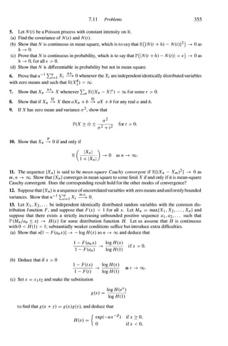 7. 1 1 Problems
5. Let N(t) be a Poisson process with constant intensity on R
(a) Find the covariance of N(s) and N(t).
355
(b) Show that N is continuous in mean square, which is to say that E({N(t + h) - N(t)}2) -+ 0 as
h -+ o.
(c) Prove that N is continuous in probability, which is to say that lI"(IN(t + h) - N(t)1 > E) -+ 0 as
h -+ 0, for all E > O.
(d) Show that N is differentiable in probability but not in mean square.
6. Prove that n-I L:i=l Xi � 0 whenever the Xi are independent identically distributed variables
with zero means and such that E(Xi) < 00.
7. Show that Xn � X whenever L:n E(IXn - Xn < 00 for some r > O.
8. Show that if Xn � X then aXn + b � aX + b for any real a and b.
9. If X has zero mean and variance a2, show that
a2
lI"(X � t) �
-
2--
2 for t > O.
a + t
10. Show that Xn � 0 if and only if
11. The sequence {Xn } is said to be mean-square Cauchy convergent if E{(Xn - Xm)2} -+ 0 as
m, n -+ 00. Show that {Xn } converges in mean square to some limit X ifand only ifit is mean-square
Cauchy convergent. Does the corresponding result hold for the other modes of convergence?
12. Suppose that {Xn } is a sequence ofuncorrelatedvariables with zero means anduniformlybounded
. Sh th -I ",n X m.s. 0
vanances. ow at n L..i=l i � .
13. Let Xl , X2, . . . be independent identically distributed random variables with the common dis-
tribution function F, and suppose that F(x) < 1 for all x. Let Mn = max{XJ , X2, . . . , Xn } and
suppose that there exists a strictly increasing unbounded positive sequence ai , a2, . . . such that
11" (Mn/an � x) -+ H(x) for some distribution function H. Let us assume that H is continuous
with 0 < H(l) < 1 ; substantially weaker conditions suffice but introduce extra difficulties.
(a) Show that n[l - F(anx)] -+ - log H(x) as n -+ 00 and deduce that
1 - F(anx) log H(x)
-+ --=_C-.-
1 - F(an) log H(1)
ifx > O.
(b) Deduce that ifx > 0
1 - F(tx) log H(x)
-+ ---=--- as t -+ 00.
1 - F(t) log H(l)
(c) Set x = X,X2 and make the substitution
log H(eX)
g(x) =
log H(1)
to find that g(x + y) = g(x)g(y), and deduce that
H(x) =
{ �xp(-ax-.B) ifx � 0,
ifx < 0,
 