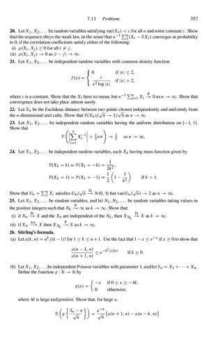 7.1 1 Problems 357
20. Let XI , X2, . . . be random variables satisfying var(Xn) < c for all n and some constant c. Show
that the sequence obeys the weak law, in the sense that n-1 Ll(Xi - lEXi) converges in probability
to 0, if the correlation coefficients satisfy either of the following:
(i) P(Xi, Xj) ::; 0 for all i =I- j,
(ii) P(Xi, Xj) -+ 0 as Ii - jl -+ 00.
21. Let XI , X2, . . . be independent random variables with common density function
f(x) = {O
c
x2 10g Ixl
if Ixl ::; 2,
if Ixl > 2,
where c is a constant. Show that the Xi have no mean, but n- 1 Ll=l Xi � 0 as n -+ 00. Show that
convergence does not take place almost surely.
22. Let Xn be the Euclidean distance between two points chosen independently and uniformly from
the n-dimensional unit cube. Show that lE(Xn)IIn -+ 1/.J6 as n -+ 00.
23. Let Xl, X2, . . . be independent random variables having the uniform distribution on [- 1, 1].
Show that
24. Let Xl, X2, . . . be independent random variables, each Xk having mass function given by
1
lP'(Xk =k) = lP'(Xk = -k) =
2k2 '
lP'(Xk = 1) =lP'(Xk = -1) = � (1 -
k
l
2 ) if k > 1.
Show that Un =Ll Xi satisfies UnlIn � N(O, 1) but var(UnlIn) -+ 2 as n -+ 00.
25. Let Xl, X2, ' " be random variables, and let N1, N2, ' " be random variables taking values in
the positive integers such that Nk � 00 as k -+ 00. Show that:
(i) if Xn � X and the Xn are independent of the Nk, then XNk � X as k -+ 00,
(ii) if Xn � X then XNk � X as k -+ 00.
26. Stirling's formula.
(a) Let a(k, n) =nkI(k - l) ! for 1 ::; k ::; n + 1. Use the fact that I -x ::; e-x ifx :::: O to show that
a(n - k, n)
::; e-k2/(2n)
a(n + l , n)
if k :::: O.
(b) Let X] , X2, . . . be independent Poisson variables with parameter 1, andlet Sn =Xl + . . . + Xn.
Define the function g : lR -+ lR by
{ -x
g(x) = 0
if O :::: x :::: -M,
otherwise,
where M is large and positive. Show that, for large n,
( {S n
}) e-n
lE g
n
;n = In
{a(n + l , n) - a(n - k, n) }
 
