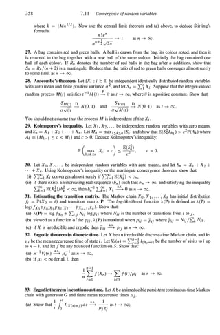 358
where k
formula:
7. 1 1 Convergence ofrandom variables
LMn 1/2J . Now use the central limit theorem and (a) above, to deduce Stirling's
n ! en
1 ---+ 1
nn+2 £
as n ---+ 00.
27. A bag contains red and green balls. A ball is drawn from the bag, its colour noted, and then it
is returned to the bag together with a new ball of the same colour. Initially the bag contained one
ball of each colour. If Rn denotes the number of red balls in the bag after n additions, show that
Sn = Rn/(n + 2) is a martingale. Deduce that the ratio of red to green balls converges almost surely
to some limit as n ---+ 00.
28. Anscombe's theorem. Let {Xi : i :::: I} be independent identically distributed random variables
with zero mean and finite positive variance 0-2, and let Sn = �'i Xi. Suppose that the integer-valued
random process M(t) satisfies t-I M(t) � () as t ---+ 00, where () is a positive constant. Show that
SM(t) � N(O, 1) and
o-$t
SM(t) � N(O, 1)
o-v'M(t)
You should not assume thatthe process M is independent ofthe Xi.
as t ---+ 00.
29. Kolmogorov's inequality. Let XI, X2, . . . be independent random variables with zero means,
and Sn = XI +X2 + . . . + Xn. Let Mn = maxI.sk.sn ISk l and show that E(S�IAk) > c2lP'(Ak) where
Ak = {Mk-I ::: c < Mk} and c > O. Deduce Kolmogorov's inequality:
c > O.
30. Let XI, X2, . . . be independent random variables with zero means, and let Sn = XI + X2 +
. . . + Xn. Using Kolmogorov's inequality or the martingale convergence theorem, show that:
(i) ��I Xi converges almost surely if ��I E(Xt) < 00,
(ii) if there exists an increasing real sequence (bn) such that bn ---+ 00, and satisfying the inequality
��I E(Xt)/bt < 00, then b;1 ��I Xk � 0 as n ---+ 00.
31. Estimating the transition matrix. The Markov chain Xo, X], . . . , Xn has initial distribution
fi = lP'(XO = i) and transition matrix P. The log-likelihood function ),,(P) is defined as ),,(P)
log(fxo PXO,Xt PX1 ,X2 ' " PXn-l ,Xn ). Show that:
(a) ),,(P) = log fxo + �i,j Nij log Pij where Nij is the number of transitions from i to j,
(b) viewed as a function ofthe Pij , ),,(P) is maximal when Pij = Pij where Pij = Nij /�k Nik,
(c) if X is irreducible and ergodic then Pij � Pij as n ---+ 00.
32. Ergodic theorem in discrete time. Let X be an irreducible discrete-time Markov chain, and let
JLi be the mean recurrence time of state i. Let Vi (n) = ��;::;J I[Xr=il be the number of visits to i up
to n - 1, and let f be any bounded function on S. Show that:
) -I V ( )
a.s. -1
(a n i n ---+ JLi as n ---+ 00,
(b) if JLi < 00 for all i, then
1 n-I
- L f(Xr) ---+ L f(i)/JLi as n ---+ 00.
n r=O iES
33. Ergodictheoremincontinuous time. LetXbeanirreduciblepersistentcontinuous-timeMarkov
chain with generator G and finite mean recurrence times JLj .
) Sh th
1
lot d a.s. 1
(a ow at - I[X(s)=j) s ---+ -- as t ---+ 00;
t 0 JLjgj
 