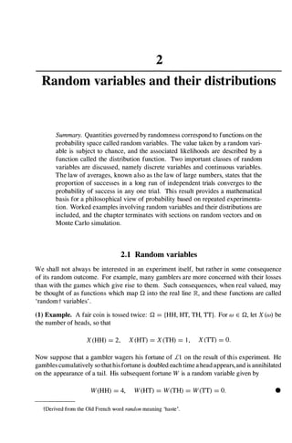 2
Random variables and their distributions
Summary. Quantities governed by randomness correspond to functions on the
probability space called random variables. The value taken by a random vari­
able is subject to chance, and the associated likelihoods are described by a
function called the distribution function. Two important classes of random
variables are discussed, namely discrete variables and continuous variables.
The law of averages, known also as the law of large numbers, states that the
proportion of successes in a long run of independent trials converges to the
probability of success in any one trial. This result provides a mathematical
basis for a philosophical view of probability based on repeated experimenta­
tion. Worked examples involving random variables and their distributions are
included, and the chapter terminates with sections on random vectors and on
Monte Carlo simulation.
2.1 Random variables
We shall not always be interested in an experiment itself, but rather in some consequence
of its random outcome. For example, many gamblers are more concerned with their losses
than with the games which give rise to them. Such consequences, when real valued, may
be thought of as functions which mapQ into the real line IR, and these functions are called
'randomt variables' .
(1) Example. A fair coin is tossed twice: Q ={HH, HT, TH, TT}. For W E Q, let X (w) be
the number of heads, so that
X (HH) =2, X (HT) =X (TH) =1 , X (TT) =O.
Now suppose that a gambler wagers his fortune of £1 on the result of this experiment. He
gambles cumulatively so thathis fortune is doubled each time ahead appears, and is annihilated
on the appearance of a tail. His subsequent fortune W is a random variable given by
W(HH) =4, W(HT) =W(TH) =W(TT) =O.
tDerived from the Old French word randon meaning 'haste'.
•
 