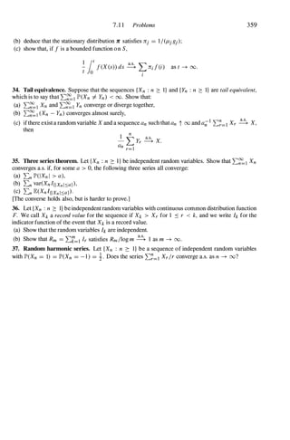 7. 1 1 Problems
(b) deduce that the stationary distribution Jl' satisfies trj = l/(fl-jgj);
(c) show that, if f is a bounded function o n S,
1 lot
- f(X(s» ds � L, 7rif(i)
t o .I
as t ---+ 00.
359
34. Tail equivalence. Suppose that the sequences {Xn : n 2: I} and {Yn : n 2: I} are tail equivalent,
which is to say that L:�] JP'(Xn I=- Yn) < 00. Show that:
(a) L:�] Xn and L:�] Yn converge or diverge together,
(b) L:�l (Xn - Yn) converges almost surely,
(c) ifthere exist a random variable X and a sequence an such that an t 00 and a;;1 L:�=1 Xr � X,
then
1 n
- L, Yr � X.
an r=]
35. Three series theorem. Let {Xn : n 2: l} be independent random variables. Show that L:�] Xn
converges a.s. if, for some a > 0, the following three series all converge:
(a) L:n JP'(lXn I > a),
(b) L:n var(XnIIIXnlsal),
(c) L:n E(XnIIIXnlsal)·
[The converse holds also, but is harder to prove.]
36. Let {Xn : n 2: I} be independent random variables with continuous common distribution function
F. We call Xk a record value for the sequence if Xk > Xr for 1 ::; r < k, and we write h for the
indicator function of the event that Xk is a record value.
(a) Show that the random variables h are independent.
(b) Show that Rm = L:k=l Ir satisfies Rm/log m � 1 as m ---+ 00.
37. Random harmonic series. Let {Xn : n 2: I} be a sequence of independent random variables
with JP'(Xn = 1) = JP'(Xn = - 1 ) = i. Does the series L:�=l Xr/r converge a.s. as n ---+ oo?
 