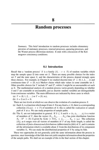 8
Random processes
Summary. This brief introduction to random processes includes elementary
previews of stationary processes, renewal processes, queueing processes, and
the Wiener process (Brownian motion). It ends with a discussion of the Kol­
mogorov consistency conditions.
8.1 Introduction
Recall that a 'random process' X is a family {Xt : t E T} of random variables which
map the sample space Q into some set S. There are many possible choices for the index
set T and the state space S, and the characteristics of the process depend strongly upon
these choices. For example, in Chapter 6 we studied discrete-time (T = {O, 1 , 2, . . . }) and
continuous-time (T = [0, 00» Markov chains which take values in some countable set S.
Other possible choices for T include lRn and 7/.,
n, whilst S might be an uncountable set such
as lR. The mathematical analysis of a random process varies greatly depending on whether
S and T are countable or uncountable, just as discrete random variables are distinguishable
from continuous variables. The main differences are indicated by those cases in which
(a) T = {O, 1 , 2, . . . } or T = [0, 00),
(b) S = 7/., or S = lR.
There are two levels at which we can observe the evolution of a random process X.
(a) Each Xt is a function which maps Q into S. For any fixed W E Q, there is acorresponding
collection {Xt (w) : t E T} of members of S; this is called the realizationor sample
pathof X at w. We can study properties of sample paths.
(b) The Xt are not independent in general. If S � lR and t = (t1,t2,. . . , tn) is a vector
of members of T, then the vector (Xtl ' Xt2 ' . . . , Xtn) has joint distribution function
Ft : lRn � [0, 1] given by Ft(x) = lP'(Xtl .:::: Xl, . . . , Xtn .:::: Xn). The collection
{Ftl, as t ranges over all vectors of members of T of any finite length, is called the
collection offinite-dimensionaldistributions(abbreviated tofdds)of X, and it contains
all the information which is available about X from the distributions of its component
variables Xt . We can study the distributional properties of X by using its fdds.
These two approaches do not generally yield the same information about the process in
question, since knowledge ofthe fdds does not yield complete information aboutthe properties
of the sample paths. We shall see an example of this in the final section of this chapter.
 