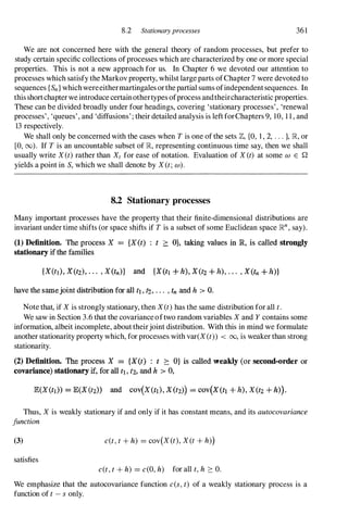 8.2 Stationary processes 361
We are not concerned here with the general theory of random processes, but prefer to
study certain specific collections ofprocesses which are characterized by one or more special
properties. This is not a new approach for us. In Chapter 6 we devoted our attention to
processes which satisfy the Markov property, whilst large parts ofChapter 7 were devoted to
sequences {Sn } whichwereeithermartingales orthe partial sums ofindependent sequences. In
this shortchapter we introduce certainothertypes ofprocess andtheircharacteristic properties.
These can be divided broadly under four headings, covering 'stationary processes' , 'renewal
processes' , 'queues' , and 'diffusions' ; their detailed analysis is left forChapters 9, 10, 1 1 , and
13 respectively.
We shall only be concerned with the cases when Tis one of the sets Z,{a, 1 , 2, . . . }, R, or
[0, 00). If Tis an uncountable subset of R, representing continuous time say, then we shall
usually write X (t)rather than Xt for ease of notation. Evaluation of X (t) at some w E Q
yields a point in S, which we shall denote by X (t; w) .
8.2 Stationary processes
Many important processes have the property that their finite-dimensional distributions are
invariant under time shifts (or space shifts if Tis a subset of some Euclidean space Rn , say).
(1) Definition. The process X = {X(t) ; t ?:: O}, taking values in lR, is called strongly
stationary if the families
{X(ti), X(tz), . . . , X(tn)} and {X(tt -+ h), X(tz -+ h), . • . , X(tn + h)}
have the samejoint distribution for all t1, 12, . . , • tn and h > O.
Note that, if X is strongly stationary, then X(t)has the same distribution for all t.
We saw in Section 3.6 that the covariance oftwo random variables X and Y contains some
information, albeit incomplete, about theirjoint distribution. With this in mind we formulate
another stationarity property which, for processes with var(X (t» < 00, is weaker than strong
stationarity.
(2) Definition. The process X = {X(t) : t ?:: O} is called wealdy (or second-order or
covariance) stationary if, for all t1 . fz, and h > 0,
E(X(tl» = lE(X(tz» and cOV(X(tl), X(tz)} = cOV(X(tl + h), X(t2 + h)}.
Thus, X is weakly stationary if and only if it has constant means, and its autocovariance
junction
(3)
satisfies
c(t,t+ h) = cov(X (t), X (t+ h»)
c(t,t+ h) = c(O,h) for all t,h :::: 0.
We emphasize that the autocovariance function c(s,t) of a weakly stationary process is a
function of t- s only.
 