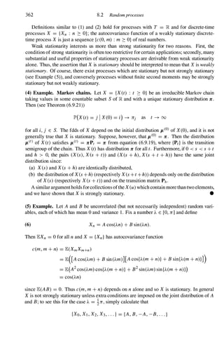 362 8.2 Randomprocesses
Definitions similar to ( 1 ) and (2) hold for processes with T = R and for discrete-time
processes X = {Xn : n ::: OJ ; the autocovariance function of a weakly stationary discrete­
time process Xis just a sequence {c(O, m) : m ::: O} of real numbers.
Weak stationarity interests us more than strong stationarity for two reasons. First, the
condition of strong stationarity is often too restrictive for certain applications; secondly, many
substantial and useful properties of stationary processes are derivable from weak stationarity
alone. Thus, the assertion that Xis stationaryshould be interpreted to mean that X is weakly
stationary. Of course, there exist processes which are stationary but not strongly stationary
(see Example (5» , and conversely processes without finite second moments may be strongly
stationary but not weakly stationary.
(4) Example. Markov chains. Let X = {X(t) : t ::: O} be an irreducible Markov chain
taking values in some countable subset Sof R and with a unique stationary distribution 7r .
Then (see Theorem (6.9.21»
IP'(X(t) = j IX (O) = i) -+ lrj as t -+ 00
for all i,j E S. The fdds of Xdepend on the initial distribution JL(O) of X (O), and it is not
generally true that Xis stationary. Suppose, however, that JL
(0) = 7r . Then the distribution
JL(t) of X(t) satisfies JL(t) = 7rPt = 7r from equation (6.9. 1 9), where {Pd is the transition
semigroup of the chain. Thus X(t)has distribution 7r for all t. Furthermore, if 0 < s < s+ t
and h > 0, the pairs (X(s),Xes + t» and (X(s + h),Xes + t + h» have the same joint
distribution since:
(a) X(s)and X(s+ h)are identically distributed,
(b) the distribution of X(s+ h)(respectively X(s+ t+ h» depends only on the distribution
of X(s) (respectively X(s+ t» and on the transition matrix Ph .
A similar argumentholds for collections ofthe X(u) which contain more than two elements,
and we have shown that Xis strongly stationary. •
(5) Example. Let A and B be uncorrelated (but not necessarily independent) random vari­
ables, each of which has mean 0 and variance 1 . Fix a number ).. E [0, lr]and define
(6) Xn = A cos()..n) + Bsin()..n).
Then lEXn = 0 for all nand X = {Xn}has autocovariance function
c(m, m + n) = lE(XmXm+n)
= lE([A cos()..m) + Bsin()..m)][A cos{)..(m + n)}+ Bsin{)..(m + n)}J)
= lE(A2cos()..m) cos{)..(m + n)}+ B2sin()..m) sin{)..(m + n)})
= cos()..n)
since lE(AB) = O. Thus c(m, m + n) depends on nalone and so Xis stationary. In general
Xis not strongly stationary unless extra conditions are imposed on the joint distribution of A
and B;to see this for the case ).. = 1lr,simply calculate that
{XO, Xl , X2,X3,. . . } = {A , B,-A , -B,...}
 