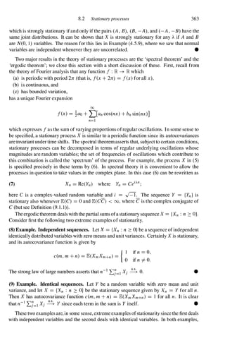8.2 Stationaryprocesses 363
which is strongly stationary ifand only ifthe pairs (A , B), (B, -A), and (-A , -B) have the
same joint distributions. It can be shown that X is strongly stationary for any A.if A and B
are N(O, 1) variables. The reason for this lies in Example (4.5.9), where we saw that normal
variables are independent whenever they are uncorrelated. •
Two major results in the theory of stationary processes are the 'spectral theorem' and the
'ergodic theorem' ; we close this section with a short discussion of these. First, recall from
the theory of Fourier analysis that any function f : R -+ R which
(a) is periodic with period 2][ (that is, f(x+ 2Jr) = f(x)for all x),
(b) is continuous, and
(c) has bounded variation,
has a unique Fourier expansion
00
f(x) = iao + I]an cos(nx) + bn sin(nx)]
n=l
which expresses fas the sum of varying proportions ofregular oscillations. In some sense to
be specified, a stationary process X is similar to a periodic function since its autocovariances
are invariantunder time shifts. The spectral theorem asserts that, subject to certain conditions,
stationary processes can be decomposed in terms of regular underlying oscillations whose
magnitudes are random variables; the set of frequencies of oscillations which contribute to
this combination is called the 'spectrum' of the process. For example, the process X in (5)
is specified precisely in these terms by (6). In spectral theory it is convenient to allow the
processes in question to take values in the complex plane. In this case (6) can be rewritten as
(7)
here C is a complex-valued random variable and i = .J=T. The sequence Y = {Yn} is
stationary also whenever E(C) = 0 and E(CC) < 00, where C is the complex conjugate of
C (but see Definition (9. 1 . 1)).
The ergodic theorem deals with the partial sums ofa stationary sequence X = {Xn : n :::: OJ.
Consider first the following two extreme examples of stationarity.
(8) Example. Independent sequences. Let X= {Xn : n ::::O} be a sequence of independent
identically distributed variables with zero means and unit variances. Certainly X is stationary,
and its autocovariance function is given by
{ ] if n= 0,
c(m,m+ n) = E(XmXm+n) = .
o If n i= O.
The strong law of large numbers asserts that n-1"LJ=l Xi � O. •
(9) Example. Identical sequences. Let Y be a random variable with zero mean and unit
variance, and let X = {Xn : n :::: O} be the stationary sequence given by Xn = Y for all n.
Then X has autocovariance function c(m,m+ n) = E(XmXm+n) = 1 for all n. It is clear
that n-1"LJ=l Xi � Y since each term in the sum is Y itself. •
These two examples are, in some sense, extreme examples ofstationarity since the first deals
with independent variables and the second deals with identical variables. In both examples,
 