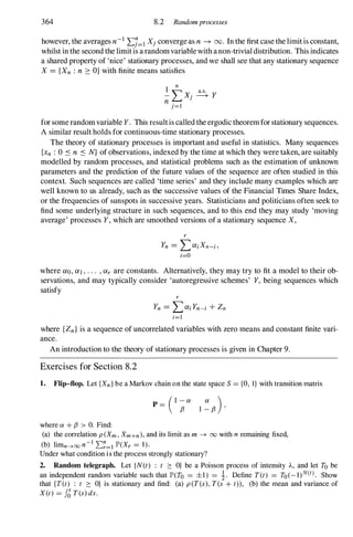 364 8.2 Randomprocesses
however, the averages n-1LJ=l Xj converge as n -+ 00. In the first case the limit is constant,
whilst in the second the limit is a randomvariable with a non-trivial distribution. This indicates
a shared property of 'nice' stationary processes, and we shall see that any stationary sequence
X = {Xn : n 2: O} with finite means satisfies
I
n
- " X· � Y
n � ]
j=l
for some randomvariable Y. This resultis called the ergodic theorem for stationary sequences.
A similar result holds for continuous-time stationary processes.
The theory of stationary processes is important and useful in statistics. Many sequences
{xn : 0 ::s n ::s N} of observations, indexed by the time at which they were taken, are suitably
modelled by random processes, and statistical problems such as the estimation of unknown
parameters and the prediction of the future values of the sequence are often studied in this
context. Such sequences are called 'time series' and they include many examples which are
well known to us ah"eady, such as the successive values of the Financial Times Share Index,
or the frequencies of sunspots in successive years. Statisticians and politicians often seek to
find some underlying structure in such sequences, and to this end they may study 'moving
average' processes Y, which are smoothed versions of a stationary sequence X,
r
Yn = LaiXn-i,
i=O
where ao, ai, . . . , ar are constants. Alternatively, they may try to fit a model to their ob­
servations, and may typically consider 'autoregressive schemes' Y, being sequences which
satisfy
r
Yn = LaiYn-i + Zn
i=l
where {Zn} is a sequence of uncorrelated variables with zero means and constant finite vari­
ance.
An introduction to the theory of stationary processes is given in Chapter 9.
Exercises for Section 8.2
1. Flip-flop. Let {Xn} be a Markov chain on the state space S = to, I} with transition matrix
where Ol + f3 > O. Find:
(1 -Ol
p = f3
(a) the correlation p(Xm, Xm+n), and its limit as m -+ 00 with n remaining fixed,
(b) limn---+oo n-1 ��=I lP'(Xr = 1).
Under what condition is the process strongly stationary?
2. Random telegraph. Let {N(t) : t :::: O} be a Poisson process of intensity A, and let To be
an independent random variable such that lP'(To = ±1) = i. Define T(t) = To(_l)N(t). Show
that {T(t) : t :::: O} is stationary and find: (a) p(T(s), T(s + t)), (b) the mean and variance of
X(t) = fJ T(s) ds.
 