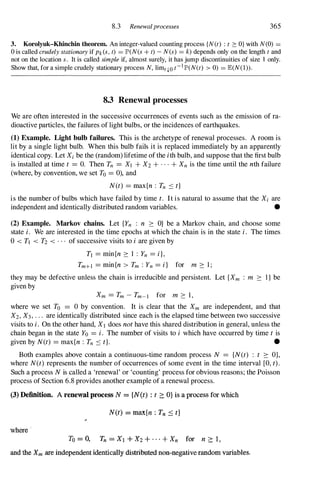 8.3 Renewalprocesses 365
3. Korolyuk-Khinchin theorem. An integer-valued counting process {N(t) : t 2: O} with N(O) =
o is called crudely stationary if Pk(S, t) = P(N(s + t) - N(s) = k) depends only on the length t and
not on the location s. It is called simple if, almost surely, it has jump discontinuities of size 1 only.
Show that, for a simple crudely stationary process N, limq.o t-1p(N(t) > 0) = JE(N(l» .
8.3 Renewal processes
We are often interested in the successive occurrences of events such as the emission of ra­
dioactive particles, the failures of light bulbs, or the incidences of earthquakes.
(1) Example. Light bulb failures. This is the archetype of renewal processes. A room is
lit by a single light bulb. When this bulb fails it is replaced immediately by an apparently
identical copy. Let Xi be the (random) lifetime of the ith bulb, and suppose that the first bulb
is installed at time t = O. Then Tn = XI + X2 + . . . + Xn is the time until the nth failure
(where, by convention, we set To = 0), and
N(t) = max{n : Tn :::; t}
is the number of bulbs which have failed by time t. It is natural to assume that the Xi are
independent and identically distributed random variables. •
(2) Example. Markov chains. Let {Yn : n 2: O} be a Markov chain, and choose some
state i . We are interested in the time epochs at which the chain is in the state i. The times
o < TI < T2 < . . . of successive visits to i are given by
TI = min{n 2: 1 : Yn = i},
Tm+1 = min{n > Tm : Yn = i} for m 2: 1 ;
they may be defective unless the chain is irreducible and persistent. Let {Xm : m 2: I } be
given by
Xm = Tm - Tm-I for m 2: 1,
where we set To 0 by convention. It is clear that the Xm are independent, and that
X2, X3, . . . are identically distributed since each is the elapsed time between two successive
visits to i. On the other hand, XI does not have this shared distribution in general, unless the
chain began in the state Yo = i. The number of visits to i which have occurred by time t is
given by N(t) = max{n : Tn :::; t}. •
Both examples above contain a continuous-time random process N = {N(t) : t 2: O},
where N(t) represents the number of occurrences of some event in the time interval [0, t) .
Such a process N is called a 'renewal' or 'counting' process for obvious reasons; the Poisson
process of Section 6.8 provides another example of a renewal process.
(3) Definition. A renewal process N = {N(t) : t 2: O} is a process for which
N(t) = max{n : Tn 5 t}
where '
To = 0, Tn = Xl + X2 + . . . + Xn for n ?:: 1 ,
and the Xm are independent identically distributed non�negative random variables.
 