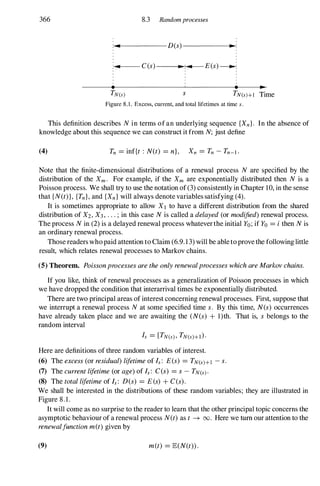 366 8.3 Randomprocesses
;-.
:....._-----D(s)------I.�:
;-.
: ..
..._-- C(s)--___..
•..,.
:.....I---E(s)�
•
s • •
TN(s)+1 Time
Figure 8.1. Excess, current, and total lifetimes at time s .
This definition describes N in terms of an underlying sequence {Xn}. In the absence of
knowledge about this sequence we can construct it from N; just define
(4) Tn = inf{t : N(t) = n}, Xn = Tn - Tn-I .
Note that the finite-dimensional distributions of a renewal process N are specified by the
distribution of the Xm. For example, if the Xm are exponentially distributed then N is a
Poisson process. We shall try to use the notation of (3) consistently in Chapter 10, in the sense
that {N(t)}, {Tn}, and {Xn} will always denote variables satisfying (4).
It is sometimes appropriate to allow X1 to have a different distribution from the shared
distribution of X2, X3, . . . ; in this case N is called a delayed(or modified)renewal process.
The process N in (2) is a delayed renewal process whatever the initial Yo; if Yo = ithen N is
an ordinary renewal process.
Those readers who paid attention to Claim (6.9. 1 3) will be able to prove the following little
result, which relates renewal processes to Markov chains.
(5) Theorem. PoissonprocessesaretheonlyrenewalprocesseswhichareMarkovchains.
If you like, think of renewal processes as a generalization of Poisson processes in which
we have dropped the condition that interarrival times be exponentially distributed.
There are two principal areas of interest concerning renewal processes. First, suppose that
we interrupt a renewal process N at some specified time s. By this time, N(s) occurrences
have already taken place and we are awaiting the (N(s) + l)th. That is, s belongs to the
random interval
Here are definitions of three random variables of interest.
(6) The excess(or residual)lifetimeof Is: E(s) = TN(s)+l - s.
(7) The currentlifetime(or age)of Is: C(s) = s- TN(s).
(8) The totallifetimeof Is: D(s) = E(s) + C(s).
We shall be interested in the distributions of these random variables; they are illustrated in
Figure 8.1.
It will come as no surprise to the reader to learn that the other principal topic concerns the
asymptotic behaviour of a renewal process N(t) as t -+ 00. Here we turn our attention to the
renewalfunctionm(t)given by
(9) m(t) = E(N(t)).
 