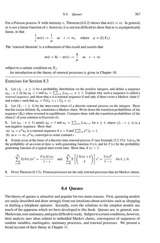 8.4 Queues 367
For a Poisson process N with intensity A, Theorem (6.8.2) shows that met) = At. In general,
mis nota linear function of t;however, it is not too difficult to show that mis asymptotically
linear, in that
1 1
-met) -+ - as t -+ 00, where JL = E(XI).
t JL
The 'renewal theorem' is a refinement of this result and asserts that
h
m(t+ h) - met) -+ - as t -+ 00
JL
subject to a certain condition on XI.
An introduction to the theory of renewal processes is given in Chapter 10.
Exercises for Section 8.3
1. Let (fn : n :::: 1) be a probability distribution on the positive integers, and define a sequence
(un : n :::: 0) by Uo = 1 and Un = ��=l irun-r, n :::: 1. Explain why such a sequence is called a
renewal sequence, and show that u is a renewal sequence if and only if there exists a Markov chain U
and a state s such that Un = JP'(Un = s I Uo = s).
2. Let {Xi : i :::: I} be the inter-event times of a discrete renewal process on the integers. Show
that the excess lifetime Bn constitutes a Markov chain. Write down the transition probabilities of the
sequence {Bn} when reversed in equilibrium. Compare these with the transition probabilities of the
chain U of your solution to Exercise (1).
3. Let (un : n :::: 1) satisfy Uo = 1 and Un = ��=l irun-r for n :::: 1 , where (fr : r :::: 1) is a
non-negative sequence. Show that:
(a) Vn = pnun is a renewal sequence if p > 0 and ��l pnin = 1 ,
(b) as n --+ 00 , pnun converges to some constant c.
4. Events occur at the times of a discrete-time renewal process N (see Example (5.2. 15» . Let Un be
the probability of an event at time n, with generating function U(s), and let F(s) be the probability
generating function of a typical inter-event time. Show that, if Is I < 1 :
5. Prove Theorem (8.3.5): Poisson processes are the only renewal processes that are Markov chains.
8.4 Queues
The theory of queues is attractive and popular for two main reasons. First, queueing models
are easily described and draw strongly from our intuitions about activities such as shopping
or dialling a telephone operator. Secondly, even the solutions to the simplest models use
much of the apparatus which we have developed in this book. Queues are, in general, non­
Markovian, non-stationary, and quite difficult to study. Subject to certainconditions, however,
their analysis uses ideas related to imbedded Markov chains, convergence of sequences of
random variables, martingales, stationary processes, and renewal processes. We present a
broad account of their theory in Chapter 1 1 .
 