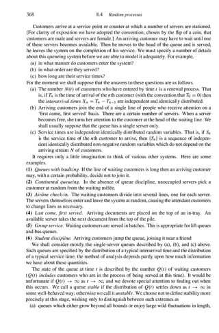 368 8.4 Randomprocesses
Customers arrive at a service point or counter at which a number of servers are stationed.
[For clarity of exposition we have adopted the convention, chosen by the flip of a coin, that
customers are male and servers are female.] An arriving customer may have to wait until one
of these servers becomes available. Then he moves to the head of the queue and is served;
he leaves the system on the completion of his service. We must specify a number of details
about this queueing system before we are able to model it adequately. For example,
(a) in what manner do customers enter the system?
(b) in what order are they served?
(c) how long are their service times?
For the moment we shall suppose that the answers to these questions are as follows.
(a) The number N(t) of customers who have entered by time t is a renewal process. That
is, if Tn is the time of arrival of the nth customer (with the convention that To = 0) then
the interarrival times Xn = Tn - Tn-l are independent and identically distributed.
(b) Arriving customers join the end of a single line of people who receive attention on a
'first come, first served' basis. There are a certain number of servers. When a server
becomes free, she turns her attention to the customer at the head ofthe waiting line. We
shall usually suppose that the queue has a single server only.
(c) Service times are independent identically distributed random variables. That is, if Sn
is the service time of the nth customer to arrive, then {Sn} is a sequence of indepen­
dent identically distributed non-negative random variables which do not depend on the
arriving stream N of customers.
It requires only a little imagination to think of various other systems. Here are some
examples.
(1) Queues with baulking. If the line of waiting customers is long then an arriving customer
may, with a certain probability, decide not to join it.
(2) Continental queueing. In the absence of queue discipline, unoccupied servers pick a
customer at random from the waiting melee.
(3) Airline check-in. The waiting customers divide into several lines, one for each server.
The servers themselves enter and leave the system at random, causing the attendant customers
to change lines as necessary.
(4) Last come, first served. Arriving documents are placed on the top of an in-tray. An
available server takes the next document from the top of the pile.
(5) Group service. Waiting customers are served in batches. This is appropriate for lift queues
and bus queues.
(6) Student discipline. Arriving customers jump the queue, joining it near a friend
We shall consider mostly the single-server queues described by (a), (b), and (c) above.
Such queues are specified by the distribution of a typical interarrival time and the distribution
of a typical service time; the method of analysis depends partly upon how much information
we have about these quantities.
The state of the queue at time t is described by the number Q(t) of waiting customers
(Q(t) includes customers who are in the process of being served at this time). It would be
unfortunate if Q(t) -+ 00 as t -+ 00, and we devote special attention to finding out when
this occurs. We call a queue stable if the distribution of Q(t) settles down as t -+ 00 in
some well-behaved way; otherwise we call it unstable. We choose not to define stability more
precisely at this stage, wishing only to distinguish between such extremes as
(a) queues which either grow beyond all bounds or enjoy large wild fluctuations in length,
 
