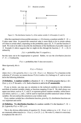 2. 1 Random variables 27
Fx(x)
•
3 •
4'
1
4'
1 2 x
Figure 2.1. The distribution function Fx of the random variable X of Examples (1) and (5).
Afterthe experiment is doneandthe outcome W E Qis known, a randomvariable X : Q �
� takes some value. In general this numerical value is more likely to lie in certain subsets
of � than in certain others, depending on the probability space (Q, :F, JP') and the function X
itself. We wish to be able to describe the distribution of the likelihoods of possible values of
X. Example (1) above suggests that we might do this through the function f : � � [0, 1]
defined by
f(x) =probability that X is equal to x,
but this turns out to be inappropriate in general. Rather, we use the distribution function
F : � � � defined by
F(x) =probability that X does not exceed x.
More rigorously, this is
(2) F(x) =JP'(A(x))
where A(x) <; Q is given by A(x) ={w E Q : X (w) S x}. However, JP' is a function on the
collection :F of events; we cannot discuss JP'(A(x)) unless A(x) belongs to :F, and so we are
led to the following definition.
(3) Definition. A random variable is a function X : Q � R withthe property that {w E n :
X(w) ::s x} E :r for each x E R. Such a fnnction is said to be F-measurable.
If you so desire, you may pay no attention to the technical condition in the definition
and think of random variables simply as functions mappingQ into R We shall always use
upper-case letters, such as X, Y, and Z, to represent generic random variables, whilst lower­
case letters, such as x, y, and z, will be used to represent possible numerical values of these
variables. Do not confuse this notation in your written work.
Every random variable has a distribution function, given by (2); distribution functions are
very important and useful.
(4) Definition. The distribution function of a random variable X is the function F : lR �
[0, l] given by F(x) = JP'(X � x).
This is the obvious abbreviation of equation (2). Events written as {w E Q : X (w) S x}
are commonly abbreviated to {w : X (w) S x} or {X S x}. We write Fx where it is necessary
to emphasize the role of X.
 