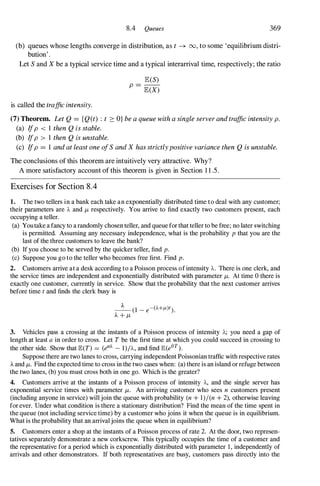 8.4 Queues 369
(b) queues whose lengths converge in distribution, as t --+ 00, to some 'equilibrium distri­
bution' .
Let S and X be a typical service time and a typical interarrival time, respectively; the ratio
is called the traffic intensity.
E(S)
p =
E(X)
(7) Theorem. Let Q = {Q(t) : t :::: O} be a queue with a single server and traffic intensity p.
(a) Ifp < 1 then Q is stable.
(b) Ifp > 1 then Q is unstable.
(c) Ifp = 1 and at least one ofS and X has strictlypositive variance then Q is unstable.
The conclusions of this theorem are intuitively very attractive. Why?
A more satisfactory account of this theorem is given in Section 1 1 .5.
Exercises for Section 8.4
1. The two tellers in a bank each take an exponentially distributed time to deal with any customer;
their parameters are 'A and /-t respectively. You arrive to find exactly two customers present, each
occupying a teller.
(a) Youtake a fancy to a randomly chosen teller, and queue for that teller to be free; no later switching
is permitted. Assuming any necessary independence, what is the probability p that you are the
last of the three customers to leave the bank?
(b) If you choose to be served by the quicker teller, find p.
(c) Suppose you go to the teller who becomes free first. Find p.
2. Customers arrive at a desk according to a Poisson process of intensity 'A. There is one clerk, and
the service times are independent and exponentially distributed with parameter /-t. At time 0 there is
exactly one customer, currently in service. Show that the probability that the next customer arrives
before time t and finds the clerk busy is
3. Vehicles pass a crossing at the instants of a Poisson process of intensity 'A; you need a gap of
length at least a in order to cross. Let T be the first time at which you could succeed in crossing to
the other side. Show that E(T) = (ea). - 1)/'A, and find E(eOT).
Suppose there are two lanes to cross, carrying independent Poissonian traffic with respective rates
).. and /-t. Find the expected time to cross in the two cases when: (a) there is an island or refuge between
the two lanes, (b) you must cross both in one go. Which is the greater?
4. Customers arrive at the instants of a Poisson process of intensity 'A, and the single server has
exponential service times with parameter /-t. An arriving customer who sees n customers present
(including anyone in service) will join the queue with probability (n + 1)/(n + 2), otherwise leaving
for ever. Under what condition is there a stationary distribution? Find the mean of the time spent in
the queue (not including service time) by a customer who joins it when the queue is in equilibrium.
What is the probability that an arrivaljoins the queue when in equilibrium?
5. Customers enter a shop at the instants of a Poisson process of rate 2. At the door, two represen­
tatives separately demonstrate a new corkscrew. This typically occupies the time of a customer and
the representative for a period which is exponentially distributed with parameter 1 , independently of
arrivals and other demonstrators. If both representatives are busy, customers pass directly into the
 