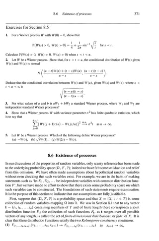 8.6 Existence ofprocesses
Exercises for Section 8.5
1. For a Wiener process W with W(0) = 0, show that
lP'(W(s) > 0, Wet) > 0) = � + � sin- I � for s < t.
4 271: V t
Calculate lP'(W(s) > 0, Wet) > 0, W(u) > 0) when s < t < u.
37 1
2. Let W be a Wiener process. Show that, for s < t < u, the conditional distribution of Wet) given
W(s) and W(u) is nonnal
((U - t)W(S) + (t - S)W(U) (U - t)(t - S» )
N , .
u - s u - s
Deduce that the conditional correlation between Wet) and W(u), given W(s) and W(v), where s <
t < u < v, is
(v - u)(t - s)
(v - t)(u - s)
3. For what values of a and b is aWI + bW2 a standard Wiener process, where Wj and W2 are
independent standard Wiener processes?
4. Show that a Wiener process W with variance parameter a2 has finite quadratic variation, which
is to say that
n-l
L{W((j + l)tln) - W(jtln)}2 � a2t as n --+ 00.
j=o
5. Let W be a Wiener process. Which of the following define Wiener processes?
(a) -Wet), (b) ,JtW(l), (c) W(2t) - Wet).
8.6 Existence of processes
In our discussions ofthe properties of random variables, only scanty reference has been made
to the underlyingprobability space (Q, F, lP'); indeed we havefelt some satisfaction and relief
from this omission. We have often made assumptions about hypothetical random variables
without even checking that such variables exist. For example, we are in the habit of making
statements such as 'let XI, X2, . . . be independent variables with common distribution func­
tion F', but we have made no effortto show thatthere exists some probability space on which
such variables can be constructed. The foundations of such statements require examination.
It is the purpose ofthis section to indicate that our assumptions are fully justifiable.
First, suppose that (Q, F, lP') is a probability space and that X = {Xt : t E T} is some
collection of random variables mapping Q into R We saw in Section 8.1 that to any vector
t = (tl , t2, . . . , tn) containing members of T and of finite length there corresponds a joint
distribution function Ft; the collection of such functions Ft, as t ranges over all possible
vectors of any length, is called the set offinite-dimensional distributions, orfdds, of X. It is
clear that these distribution functions satisfy the two Kolmogorov consistency conditions:
(1) F(tl,... ,tn,tn+1)(XI, . . . ' Xn' Xn+]} --+ F(tl,... ,tn)(XI, . . . , xn) as Xn+1 --+ 00,
 