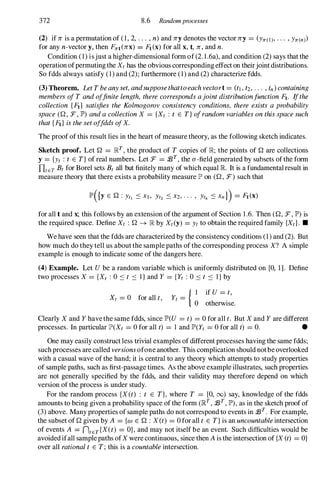 372 8.6 Randomprocesses
(2) if n is a permutation of ( 1 , 2, . . . , n) and ny denotes the vector ny = (Yrr(l), . . . , Yrr(n)
for any n-vector y, then Frrt(nx) = Ft(x) for all x, t, n, and n.
Condition (1) isjust a higher-dimensional form of (2. I .6a), and condition (2) says that the
operation ofpermuting the Xt has the obvious corresponding effect on theirjoint distributions.
So fdds always satisfy (1) and (2); furthermore (1) and (2) characterize fdds.
(3) Theorem. Let T beanyset, andsupposethattoeach vectort = (t1 , t2, . . . , tn) containing
members of T and offinite length, there corresponds ajoint distributionfunction Ft· Ifthe
collection {Fd satisfies the Kolmogorov consistency conditions, there exists a probability
space (Q , :F, JP') and a collection X = {Xt : t E T} ofrandom variables on this space such
that {Fd is the set offdds ofX.
The proof of this result lies in the heart of measure theory, as the following sketch indicates.
Sketch proof. Let Q = RT
, the product of T copies of R; the points of Q are collections
y = {Yt : t E T} of real numbers. Let :F = :J3T
, the a-field generated by subsets of the form
DtET Bt for Borel sets Bt all but finitely many of which equal R It is a fundamental result in
measure theory that there exists a probability measure JP' on (Q , :F) such that
for all t and x; this follows by an extension ofthe argument of Section 1 .6. Then (Q, :F, JP')is
the required space. Define Xt : Q --+ R by Xt(y) = Yt to obtain the required family {Xd. •
We have seen that the fdds are characterized by the consistency conditions (1) and (2). But
how much do they tell us about the sample paths of the corresponding process X? A simple
example is enough to indicate some of the dangers here.
(4) Example. Let Ube a random variable which is uniformly distributed on [0, 1]. Define
two processes X = {Xt : 0 ::: t ::: I } and Y = {Yt : 0 ::: t ::: I } by
Xt = 0 for all t,
{ I if U = t,
Yt =
o otherwise.
Clearly X and Y havethe same fdds, since JP'(U = t) = 0 for all t. But X and Y are different
processes. In particular JP'(Xt = 0 for all t) = I and JP'(Yt = 0 for all t) = o. •
One may easily construct less trivial examples of different processes having the same fdds;
such processes are called versions ofone another. This complication should notbe overlooked
with a casual wave of the hand; it is central to any theory which attempts to study properties
of sample paths, such as first-passage times. As the above example illustrates, such properties
are not generally specified by the fdds, and their validity may therefore depend on which
version of the process is under study.
For the random process {X(t) : t E T}, where T = [0, (0) say, knowledge of the fdds
amounts to being given a probability space of the form (RT
, :J3T
, JP'),as in the sketch proof of
(3) above. Many properties of sample paths do not correspond to events in :J3T . For example,
the subset of Q given by A = {w E Q : X(t) = 0 for all t E T} is an uncountableintersection
of events A = ntET{X(t) = OJ, and may not itself be an event. Such difficulties would be
avoided ifall sample paths ofX were continuous, since then A is the intersection of {X (t) = O}
over all rational t E T; this is a countable intersection.
 