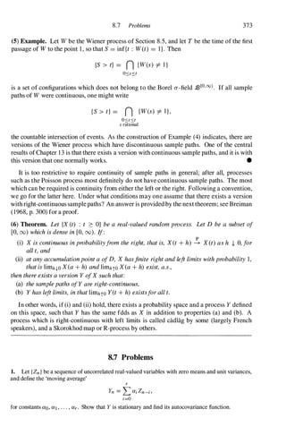 8.7 Problems 373
(5) Example. Let W be the Wiener process of Section 8.5, and let T be the time of the first
passage of Wto the point 1 , so that S = inf{t : W(t) = I}. Then
{S > t} = n {W(s) =1= I}
09:9
is a set of configurations which does not belong to the Borel a-field 2[0,00). If all sample
paths of W were continuous, one might write
{S > t} = n {W(s) =1= I},
O<s<t
s rational
the countable intersection of events. As the construction of Example (4) indicates, there are
versions of the Wiener process which have discontinuous sample paths. One of the central
results of Chapter 1 3 is that there exists a version with continuous sample paths, and it is with
this version that one normally works. •
It is too restrictive to require continuity of sample paths in general; after all, processes
such as the Poisson process most definitely do not have continuous sample paths. The most
which can be required is continuity from either the left or the right. Following a convention,
we go for the latter here. Under what conditions may one assume that there exists a version
with right-continuous samplepaths? An answer is provided by the next theorem; see Breiman
(1968, p. 300) for a proof.
(6) Theorem. Let {X (t) : t � O} be a real-valued random process. Let D be a subset of
[0, 00) which is dense in [0, 00). If:
(i) X is continuous in probabilityfrom the right, that is, X(t + h) � X(t) as h t O, for
aU t, and
(ii) at any accumulationpoint a of D, X hasfinite right and left limits with probability 1,
that is limh,l.O X(a + h) and limhtO X(a + h) exist, a.s.,
then there exists a version Y ofX such that:
(a) the sample paths ofY are right-continuous,
(b) Y has left limits, in that limhto Y(t + h) existsfor all t.
In other words, if (i) and (ii) hold, there exists a probability space and a process Y defined
on this space, such that Y has the same fdds as X in addition to properties (a) and (b). A
process which is right-continuous with left limits is called cactlag by some (largely French
speakers), and a Skorokhod map or R-process by others.
8.7 Problems
1. Let {Zn } be a sequence of uncorrelated real-valued variables with zero means and unit variances,
and define the 'moving average'
r
Yn =
Lai Zn-i ,
i=O
for constants aO, aJ , . . . , ar . Show that Y is stationary and find its autocovariance function.
 
