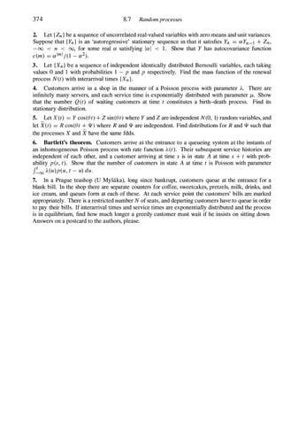 374 8.7 Randomprocesses
2. Let { Zn } be a sequence of uncorrelated real-valued variables with zero means and unit variances.
Suppose that {Yn } is an 'autoregressive' stationary sequence in that it satisfies Yn = aYn-l + Zn,
-00 < n < 00, for some real a satisfying lal < 1 . Show that Y has autocovariance function
c(m) = alml/(1 - a2).
3. Let {Xn } be a sequence of independent identically distributed Bernoulli variables, each taking
values 0 and 1 with probabilities 1 - p and p respectively. Find the mass function of the renewal
process N(t) with interarrival times {Xn }.
4. Customers arrive in a shop in the manner of a Poisson process with parameter A. There are
infinitely many servers, and each service time is exponentially distributed with parameter f.L. Show
that the number Q (t) of waiting customers at time t constitutes a birth-death process. Find its
stationary distribution.
S. Let X (t) = Y cos(et) + z sin(et) where Y and Z are independent N(O, 1) random variables, and
let X(t) = R cos(et + 111) where R and 111 are independent. Find distributions for R and 111 such that
the processes X and X have the same fdds.
6. Bartlett's theorem. Customers arrive at the entrance to a queueing system at the instants of
an inhomogeneous Poisson process with rate function A(t). Their subsequent service histories are
independent of each other, and a customer arriving at time s is in state A at time s + t with prob­
ability pes, t). Show that the number of customers in state A at time t is Poisson with parameter
J�oo A(u)p(u, t - u) duo
7. In a Prague teashop (U Mysaka), long since bankrupt, customers queue at the entrance for a
blank bill. In the shop there are separate counters for coffee, sweetcakes, pretzels, milk, drinks, and
ice cream, and queues form at each of these. At each service point the customers' bills are marked
appropriately. There is a restricted number N of seats, and departing customers have to queue in order
to pay their bills. If interarrival times and service times are exponentially distributed and the process
is in equilibrium, find how much longer a greedy customer must wait if he insists on sitting down.
Answers on a postcard to the authors, please.
 