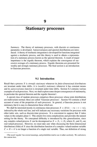 9
Stationary processes
Summary. The theory of stationary processes, with discrete or continuous
parameter, is developed. Autocovariances and spectral distributions are intro­
duced. A theory of stochastic integration is developed for functions integrated
against a stochastic process, and this theory is used to obtain a representa­
tion of a stationary process known as the spectral theorem. A result of major
importance is the ergodic theorem, which explains the convergence of suc­
cessive averages of a stationary process. Ergodic theorems are presented for
weakly and strongly stationary processes. The final section is an introduction
to Gaussian processes.
9.1 Introduction
Recall that a process X is strongly stationary whenever its finite-dimensional distributions
are invariant under time shifts; it is (weakly) stationary whenever it has constant means
and its autocovariancefunction is invariant under time shifts. Section 8.2 contains various
examples of such processes. Next, we shall explore some deeperconsequences of stationarity,
in particular the spectral theorem and the ergodic theoremt.
A special class of random processes comprises those processes whose joint distributions
are multivariate normal; these are called 'Gaussian processes' . Section 9.6 contains a brief
account of some of the properties of such processes. In general, a Gaussian process is not
stationary, but it is easy to characterize those which are.
We shall be interested mostly in continuous-time processes X = {X (t) : -00 < t < oo},
indexed by the whole real line, and will indicate any necessary variations for processes with
other index sets, such as discrete-time processes. It is convenient to suppose that X takes
values in the complex plane C. This entails few extra complications and provides the natural
setting for the theory. No conceptual difficulty is introduced by this generalization, since
any complex-valued process X can be decomposed as X = XI + iX2 where Xl and X2 are
real-valued processes. However, we must take care when discussing the finite-dimensional
distributions (fdds) of X since the distribution function of a complex-valued random variable
C = R + iI is no longer a function of a single real variable. Thus, our definition of strong
tThe word 'ergodic' has several meanings, and probabilists tend to use it rather carelessly. We conform to
this custom here.
 